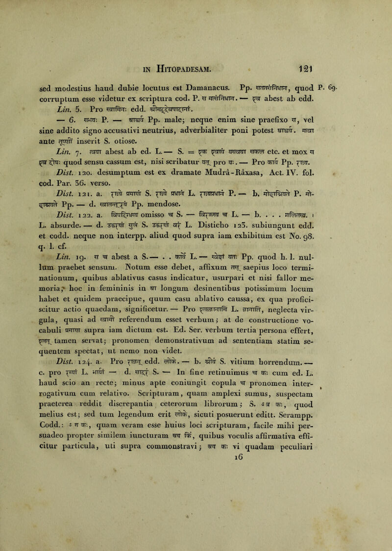 sed modestius haud dubie locutus est Damanacus. Pp. snwyfwrr, quod P. corruptum esse videtur ex scriptura cod. P. u qmimyrar. — ^rar abest ab edd. Liri. 5. Pro ^armu: edd. — 6. swtt: P. — aw Pp. male; neque enim sine praefixo st, vel sine addito signo accusativi neutrius, adverbialiter poni potest srrair. irran ante nwiT inserit S. otiose. Lin. 7. rarar abest ab ed. L.— S. = TOsrar ya*<i etc. et mox st ^oT <£for: quod sensu cassum est, nisi scribatur pro sr:. — Pro eyrra Pp. prara. Dist. 120. desumptum est ex dramate Mudra-Raxasa, Act. IY. fol. cod. Par. 36. verso. Dist. 121. a. pTsil tPTTtfr S. pTsiT STiTR L. piraTTyrt P. — b. P. jtT- ^ raviri Pp. — d. SoTTrPiT^t Pp. mendose. Dist. 122. a. (oTNomisso ra1 S. — (Sqaw ra1 L. — b. . . . rrfcraw. 1 L. absurde.— d. 3iqrrr sra S. 3i;ptrr cip L. Disticho 123. subiungunt edd. et codd. neque non interpp. aliud quod supra iam exhibitum est No. 98. q. 1. cf. Lin. ig. sr ra1 abest a S.— . . errra L.— sa^t tryT: Pp. quod h. 1. nul- lum praebet sensum. Notum esse debet, affixum mp saepius loco termi- nationum, quibus ablativus casus indicatur, usurpari et nisi fallor me- moria hoc in femininis in m longum desinentibus potissimum locum habet et quidem praecipue, quum casu ablativo caussa, ex qua profici- scitur actio quaedam, significetur.— Pro privam riu L. sTFniH, neglecta vir- gula, quasi ad referendum esset verbum; at de constructione vo- cabuli nrnrrT supra iam dictum est. Ed. Ser. verbum tertia persona effert, prirp tamen servat; pronomen demonstrativum ad sententiam statim se- quentem spectat, ut nemo non videt. Dist. 124. a. Pro prsrap edd. rarer.— b. srtra S. vitium horrendum. c. pro prat L. urat — d. msp S. — In fine retinuimus ra g?: cum ed. L. haud scio an recte; minus apte coniungit copula ra pronomen inter- rogativum cum relativo. Scripturam, quam amplexi sumus, suspectam praeterea reddit discrepantia ceterorum librorum; S. ■sg era, quod melius est; sed tum legendum erit ratra, sicuti posuerunt editt. Serampp. Codd.: -s ra era, quam veram esse huius loci scripturam, facile mihi per- suadeo propter similem iuncturam m rar, quibus voculis affirmativa effi- citur particula, uti supra commonstravi; m era vi quadam peculiari 16