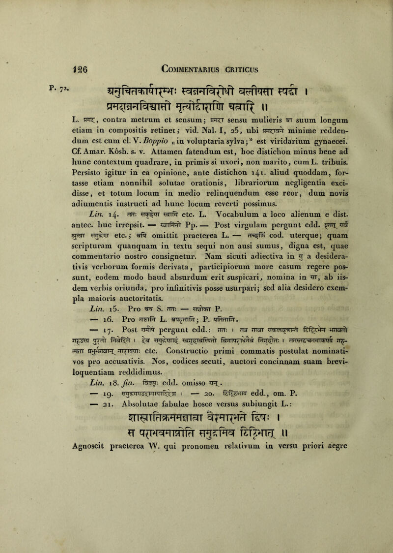 p. 72. ^gnar^iMT^T! FmyP-piiT aufaTTT 1 EPT^TsFr^wrcft 11 L. nu^;, contra metrum et sensum; tpru sensu mulieris ar suum longum etiam in compositis retinet; vid. Nal. I, a5, ubi na^rau minime redden- dum est cum cl. V. Boppio «in voluptaria sylva;8 est viridarium gynaecei. Cf. Amar. Kosh. s. v. Attamen fatendum est, hoc distichon minus bene ad liunc contextum quadrare, in primis si uxori, non marito, cumL. tribuis. Persisto igitur in ea opinione, ante distichon 141. aliud quoddam, for- tasse etiam nonnihil solutae orationis, librariorum negligentia exci- disse, et totum locum in medio relinquendum esse reor, dum novis adiumentis instructi ad hunc locum reverti possimus. Lin. 14. rTrT: yeh^ur ^arfn etc. L. Vocabulum a loco alienum e dist. antec. huc irrepsit. — ^srrf^rr Pp.— Post virgulam pergunt edd. ^TrTrE ua arat uuarrr etc.; afn omittit praeterea L. — rr-^far cod. uterque; quam scripturam cjuanquam in textu sequi non ausi sumus, digna est, quae commentario nostro consignetur. Nam sicuti adiectiva in 5 a desidera- tivis verborum formis derivata, participiorum more casum regere pos- sunt, eodem modo haud absurdum ei-it suspicari, nomina in ut, ab iis- dem verbis oriunda, pro infinitivis posse usurpari; sed alia desidero exem- pla maioris auctoritatis. Lin. i5. Pro au S. fTU: — usrfarr P. — 16. Pro u^tPt L. aneHTft; P. mvT?rnn. — 17. Post umu pergunt edd.: na: i aa naT unarii n^rur apri PiaPw 1 sa ou<un< ranfpnwTT fanrayTynu Pru^ra; i antavapnanra jqr- ?qrTT uuunapu UT^rarrT: etc. Constructio primi commatis postulat nominati- vos pro accusativis. Nos, codices secuti, auctori concinnam suam brevi- loquentiam reddidimus. Lin. 18. fin. fana: edd. omisso uu^. — 19. Taipjin 1 — 20. frftwTU edd., om. P. — 21. Absolutae fabulae hosce versus subiungit L.: nraTTFMyysrryr tarpua fla: 1 vFTsrfasr flfPna n Agnoscit praeterea W. qui pronomen relativum in versu priori aegre