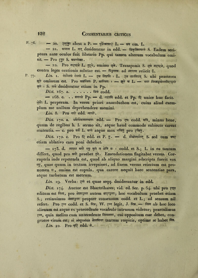 — 20. pjfTT abest aP. — UoFraiTchi^ L. — m om. L. — 21. inurar L. qq^ desideratur in edd.— S. Eadem scri- ptura ante oculos fuit librario Pp. qui tamen alterum vocabulum omi- sit. — Pro rsT S. stcT^iYcw . — 22. Pro L. gru, omisso qw. Transponit S. fi? , quod contra leges orationis solutae est. — fq-jcrrar: ad arrqro reiicit L. 77* Lin. i. ugcf? L. — frfefu i L. yrifesy S. ubi praeterea omissum est. Pro yyfwr: p. snrfecr: i — spr y L. — q<rr i S. aiw desideratur etiam in Pp. Dist. 167. a farar codd. — 168. c. . . srtxrrar Pp. - d. rr CTfy edd. et pp. fir unice buc facit, «uh L. perperam. In versu priori anacoluthon est, cuius aliud exem- plum me nullum deprehendere memini. Lin. 8. Pro qfe edd. qnfe. Dist. 170. a. yjuvjctiiJHdroiTr. edd. — Pro qy: codd. yfq, minus bene, quum de regibus h. 1. sermo sit, atque haud commode subiecto careat sententia. — c. pro y$ L. yfe atque mox pro Dist. 172. c. Pro edd. et P. 5. — d. alyWrTrU S. sed tum srop etiam ablativo casu poni debebat. — 173. d. rJTT?JTT yfe qy q' afe ht: i codd. et S.; L. in eo tantum differt, quod pro yfe praebet ^r. Emendationem flagitabat versus. Cor- ruptela inde repetenda est, quod ab aliquo margini adscripta fuerit vox qy, quae quum in textum irrepsisset, ad finem versus reieclum est pro- nomen m, omissa est copula, qua carere nequit haec sententiae pars, atque turbatum est metrum. Lin. 19. Verba: py et quae seqq. desiderantur in edd. Dist. 174. Auctor est Bhartrihares; vid. ed. Ser. p. 54. ubi pro prq editum est fey, pro awipqr autem aTppqT; hoc vocabulum praebet etiam S.; retinuimus arcmpqT propter consensum codd. et L.; ad sensum nil refert. Pro pq codd. et S. fer; W. pq legit, J. fer.— fey ab hoc loco alienum est atque ex praecedente vocabulo intrusum videtur; praetulimus pq, quia melius cum antecedente ferramT, cui oppositum esse debet, con- gruere visum est; si sequens awiqr tantum respicis, optime se habet fer. Lin. 22. Pro qip edd. q.