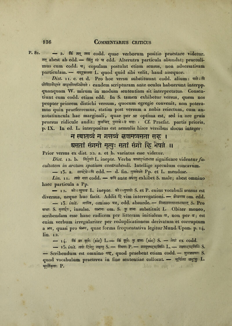 82. -—2. rTfT^ fw codd. quae verborum positio praestare videtur. FTFU abest ab edd. — rir edd. Alterutra particula abundat,* praetuli- mus cum codd. =q; copulam postulat etiam sensus, non adversativam particulam. — qqrchvwi L. quod quid sibi velit, haud assequor. Dist. 11. c. et d. Pro hoc versu substituunt codd. alium: qqOfq vnTuivTi^' 1 eandem scripturam ante oculos habuerunt interpp. quanquam W. mirum in modum sententiam sit interpretatus. Consen- tiunt cum codd. etiam edd. In S. tamen exhibetur versus, quem nos propter priorem distichi versum, quocum egregie convenit, non potera- mus quin praeferremus, statim post versum a nobis reiectum, cum an- notatiuncula hac marginali, quae per se optima est, sed in ore gruis prorsus ridicule audit: 1 Cf. Praefat. partis prioris, p. IX. In ed. L. interpositus est aemulis hisce versibus slocus integer: ^ ^TTrT^ ^ | 5RTrTf Wft 'jrj: HFTt WTt f% UUVT II Prior versus ex dist. 22. a. et b. variatus esse videtur. Dist. 12. b. IqqrrrtL. inepte. Verba qivqqyqqra' significare videnturyh- cultatem in arctum spatium contrahendi. Intellige speculum concavum. — i3. a. edd.— d. fin. uwqyq Pp. et L. mendose. Lin. 11. rirh codd. — qfq ante st&tu exhibet S. male5 abest omnino haec particula a Pp. — 12. cf?t-s carrra- L. inepte, S. et P. cuius vocabuli sensus est diversus, neque huc facit. Addit f| vim interrogationi. — shcMTir om. edd, — i3. init. rtRtt, omisso qsr, edd. ahsurde.— S. Pro qqrr. S. insulse, enuq: om. S. *nq: substituit L. Obiter moneo, scribendam esse hanc radicem per litteram initialem «t, non per sr- est enim verbum irregulariter per reduplicationem derivatum et corruptum a wq, quasi pro sraq, quae forma frequentativa legiturMund. Upan. p. 14, lin. 12. — 14. fqj ar yqir: (sic) L.— fs: fq; g> mq: (sic) S. — qyt ex codd. — 15. init, nur fijqq S. — Ryrii: P. — nsraqqsT^fqiq: L. — nwi^T^fqfq: S. — Scribendum est omnino quod praebent etiam codd.— S. quod vocabulum praeterea in line sententiae collocat. — qiwn L. qujWirll'. P. c