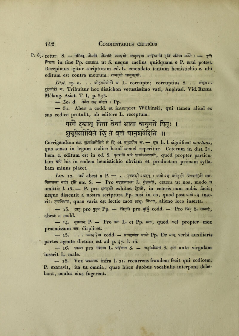 87. retur: S. = rrf^r^ afefn crapiV raidjqui srfpraTfq- ^fu1 nfen othh i — fera: in fine Pp. cetera ut S. neque melius quidquam e P. erui potest. Recepimus igitur scripturam ed. L. emendato tantum hemistichio c. ubi editum est contra metrum: craqvrr yr^rpir. Dist. 29. a. . . sforalralTi' =et L. corrupte j corruptius S. . . sfer^- ayynra ra. Tribuitur hoc distichon vetustissimo vati, Angirasi. Yid.Remos. Melang. Asiat. T. I, p. 3g3. — 3o. d. rracr ferr 1 Pp. — 31. Abest a codd. et interpret. Wilkinsii, qui tamen aliud ex suo codice protulit, ab editore L. receptum: fe yiHT sn-f#* %: I Corrigendum est <r et 371 wtt ra.— qi- b. 1. significat mortuus, quo sensu in legum codice haud semel reperilur. Ceterum in dist. 31, hem. c. editum est in ed. S. fe yramrawoi, quod propter particu- lam sfr bis in eodem hemistichio obviam et productam primam sylla- bam minus placet. Lin. 12. **£ abest a P. — . . -s 1 swvri' fraTcrri^ rrar- HdrVMi ittot ^rfff etc. S. — Pro y^cjrM^T L. rr^cnfi, cetera ut nos, modo ra omittit I. i3. — P. pro ^rfefr exhibet in ceteris cum nobis facit; neque dissentit a nostra scriptura Pp. nisi in eo, quod postyfe^t inse- rit: ^rafera, quae varia est lectio mox seq. fera, alieno loco inserta. — i3. srq- pro *pra Pp. — fvqfsr pro fer codd. — Pro iray S. abest a codd. — 14. HtfdTU P. — Pro HcT: L. et Pp. quod vel propter mox praemissum srfT: displicet. — i5. ... racr^uT codd. — srrT^fer imh Pp. De verbi auxiliaris * partes agente dictum est ad p. 47* b i3. — 16. 5nreTT pro ferra- L. yfyrara S. — sFreratarri- S. ^rfn ante virgulam inserit L. male. — 16. Vox rajFTsrra? infra 1. 21. recurrens fraudem fecit qui codicem. P. exaravit, ita ut omnia, quae hisce duobus vocabulis interponi debe- bant, oculos eius fugerent.