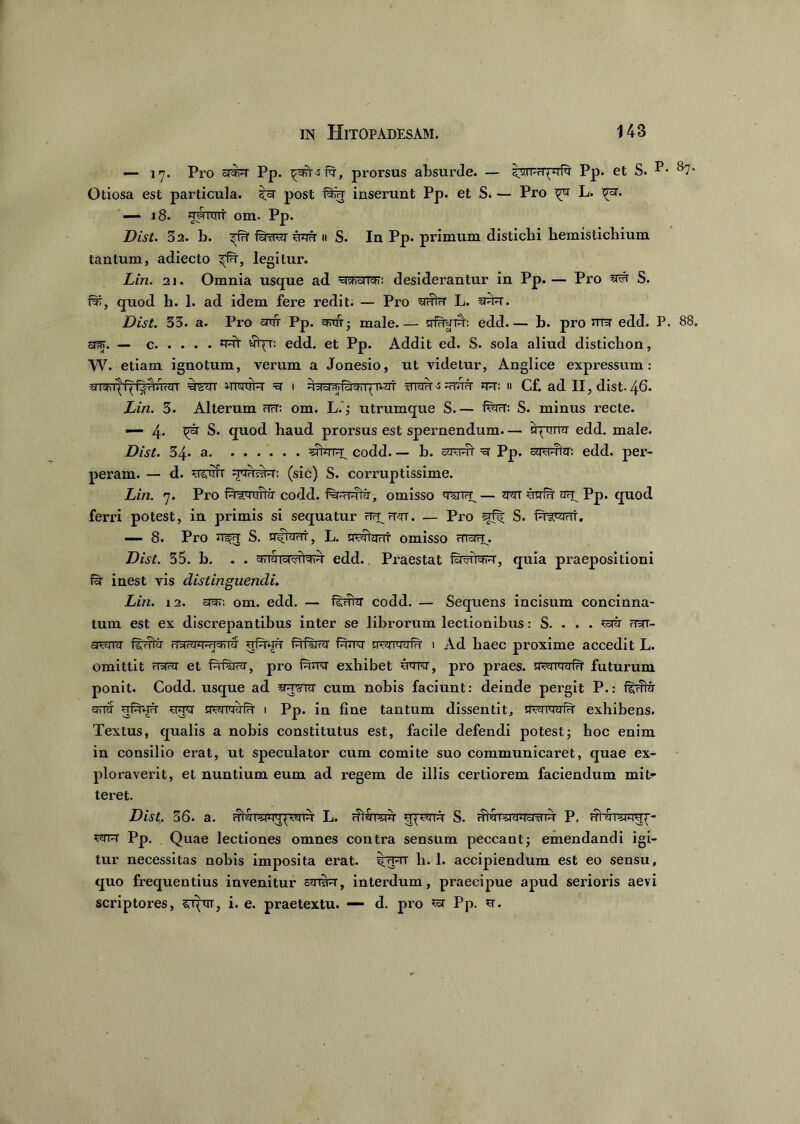 — 17. Pro a^T Pp. pgft-sfa, prorsus absurde. — ^urPrTprRf Pp. et S. P* 87- Otiosa est particula, 5=r post fala inserunt Pp. et S. — Pro L. pa. — 18. wtuii' om. Pp. Dist. 32. b. pfa fawr aaa 11 S. In Pp. primum distichi hemistichium tantum, adiecto pfa, legitur. Liri. 21. Omnia usque ad a^aia?: desiderantur in Pp. — Pro S. lar, quod h. 1. ad idem fere redit. — Pro aaia L. una. Dist. 33. a. Pix> aar Pp. anu; male rrfuaTn: edd.— h. pro ma edd. P. 88. surr. — c nat yfpr; edd. et Pp. Addit ed. S. sola aliud distichon, W. etiam ignotum, verum a Jonesio, ut videtur, Anglice expressum: a i* q’ q qsw/iarr asm wrcrra a 1 aaawQcEr^nat awr-s^ana na: 11 Cf. ad II, dist. 46. Lin. 3. Alterum na: om. L. ,* utrumque S.— fwt: S. minus recte. — 4* ^ S. quod haud prorsus est spernendum. — nprnra edd. male. Dist. 34. a ^tara codd. — h. arant a Pp. amara: edd. per- peram. — d. astm- aaaara: (sic) S. corruptissime. Lin. 7. Pro faiaoitir codd. franrarar, omisso wrn_ — nar aafa arq Pp. quod ferri potest, in primis si sequatur na^aar. — Pro S. faiarat. — 8. Pro a^a S. a^iaar, L. nartant omisso araa. Dist. 35. h. . . aaSia^rtaia edd. Praestat furartain, quia praepositioni Ia inest vis distinguendi♦ Lin. 12. aar: om. edd. — fsahr codd. — Sequens incisum concinna- tum est ex discrepantibus inter se librorum lectionibus: S. . . . artr nar- cpara ftrain a^iaraaiaira afaaa (nfSrar fana nanwfn 1 Ad haec proxime accedit L. omittit aaar et fafraar, pro iana exhibet nara, pro praes, nanaaia' futurum ponit. Codd, usque ad aaara cum nobis faciunt: deinde pergit P.: ferta arra afaaa ana nanaafa 1 Pp. in fine tantum dissentit, rranwfa exhibens. Textus, qualis a nobis constitutus est, facile defendi potest; hoc enim in consilio erat, ut speculator cum comite suo communicaret, quae ex- ploraverit, et nuntium eum ad regem de illis certiorem faciendum mit- teret. Dist. 36. a. atmarnupana L. rftnrarn apram S. rharararanTa P, atranana^- arra Pp. Quae lectiones omnes contra sensum peccant; emendandi igi- tur necessitas nobis imposita erat. stanT h. 1. accipiendum est eo sensu, quo frequentius invenitur anira, interdum, praecipue apud serioris aevi scriptores, srptrr, i. e. praetextu. — d. pro ^ Pp. a.