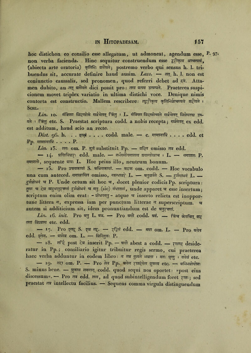 hoc distichon eo consilio esse allegatum, ut admoneat, agendum esse, **• non verba facienda. Hinc sequitur construendum esse bnwvtrJ, (abiecta arte oratoria) frfrTffi: mrtau; postremo verbo qui sensus h. 1. tri- buendus sit, accurate definire baud ausim. Lass. — h. 1. non est coniunctio caussalis, sed pronomen, quod referri debet ad sr. Atta- men dubito, au ciH uvFidrf dici possit pro: rTR jToW awra,H'. Praeterea suspi- cionem movet triplex variatio in ultima distichi voce. Denique nimis contorta est constructio. Mallem rescribere: fig/Wu frfftfaaMWrii srftau i Schl. Lin. i o. fifttrn fi^rT i L. fi Ruit i-dqyr tid fasrcnTsr 3^- nk 1 fsfirT etc. S. Praestat scriptura codd. a nobis recepta •, UctfirTf^ ex edd. est additum, haud scio an recte. Dist. 96. b. . . .... codd. male. — c. w mnils* .... edd. et Pp. UTOTTaTfv . . . . P. Lin. i5. HrT: om. P. sof substituit Pp. — omisso rR edd. — 14. nfsriw^: edd. male. — nfiwtwnoq' smiJ-yidM 1 L. — SFTRcr: P. wuihY, sequente ottt; L. Hoc peius illo, neutrum bonum. — i5. Pro iMrdchlifi S. iqi. eht'ch' om. Codd. HoC VOCabulo una cum anteced. wwrw?T omisso, ^r^ricq L. — ^raH^r S. —jpfemR L. — xf P. Unde ortum sit hoc R, docet plenior codicis Pp. scriptura: jpn ==r srg^iH^Trr r *rq (sic) uyirisf, unde apparet R esse insertum j scriptum enim olim erat: -sity^ra-T- atque R inserto relicta est inoppor- tune littera *t, expressa iam per punctum litterae =r superscriptum. ^ autem si additicium sit, idem pronuntiandum est de spjpsrur. Lin. 16. init. Pro 5R L. sr. — Pro wt codd. snr. — BNr ^ rPsr fsrsprra' etc. edd. — 17. Pro ^ S. ^sr a^. — ^f|rr edd. — mr om. L. — Pro srr edd. — tiuisr om. L. — iin^ra^T: P. — 18. nft post inserit Pp. — sraT ahest a codd. — deside- ratur in Pp.,• consiliario igitur tribuitur regis sermo, cui praeterea haec verba adduntur in eodem libro: =t fet 5?^ Ucnrr 1 q?r: ctot i qasr etc. — 19. ri^T om. P. — Pro RR Pp. sprsr etc. —* afwofterftT: S. minus bene. — stcfrt toh codd. quod sequi nos oportet: «post eius discessum«.— Pro ?ra edd. frjt, ad quod subintelligendum foret ^Tfr: * sed praestat intellectu facilius. — Sequens comma virgula distinguendum