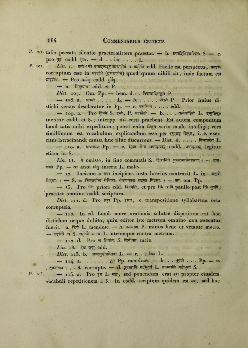^ • ,or‘ talia peccata silentio praetermittere praestat. — b. nrnr^rprfwr: S. — c. pro jt<£: codd. =rtr:. — d. . . iter. . . . . L. P. io2. Lin. i. rTFTr^sr 7* grpriTr edd. Facile est perspectu, wpty corruptum esse in fernxfn*) quod quum nihili sit, inde factum est CTrrry. — Pro srrqq codd. . — a. faasSVHi edd. et P. Dist. 107. Om. Pp. — liem. d.: . fwoifi.tfcpr P- — 108. a. swr L. — b 'rnrA P. Prior huius di- stichi versus desideratur in Pp. — c. sruferA : . . . edd. — 109. a. Pro S. §pr, P. ^rrarnrr — b. . . . drnoiPsTFr L. s^jfoi^rT tuentur codd. et S. ; interpp. riil certi praebent. Est autem compositum haud satis mihi expeditum; potest enim vario modo intelligi; vero simillimum est vocabulum explicandum esse per Spgcirf ra^rr, i. e. exer- citus latrocinandi caussa huc illuc discurrens. — Dist. d Qmvwfr_ L. — 110. a. PP, - c. pcn codd. legitur etiam in S. Lin. 11. it omisso, in fine commatis S.: RoiiPiir ^.rcr^ivo-iiMHii: 1 — am- g=a^r Pp. — en ante ctft inserit L. male. — 12. Incisum a rWT incipiens iusto brevius contraxit L. in; sr^cft f^rrr: t — S. = f%racrafer ufucFrr: ?prrerT<ra sr^r f^rTT: 1 — hh: om. Pp. — i3. Pro fcfi priori edd. faifald', et pro f^r snrft paullo post praestat omnino codd. scriptura. Dist. 111. d. Pro sqr Pp. praT, e transpositione syllabarum orta corruptela. — 112. Iu ed. Lond. more orationis solutae dispositum est hoc distichon neque dubito, quin editor iste metrum omnino non assecutus fuerit, a. fsrir L. mendose. — b. efforor p. minus bene et vetante metro. — srptm =3 S. ^fraV ^ L. utrumque contra metrum. — 112. d. Pro =3 S. QwirM; male. Lin. 18. srcrr edd. Dist. 113. b. E. — c, . . L. — 114. a £fr Pp. mendose. — b. . . umfr . . . Pp. _ c. . ^rrnm . . . S. corrupte. — <1. L. c<kmim jq^rat S. P. ic5. — n5. a. Pro L. sntr; sed ponendum erat pr propter eiusdem vocabuli repetitionem 1. 3. In codd, scriptum quidem est srcr, sed hoc