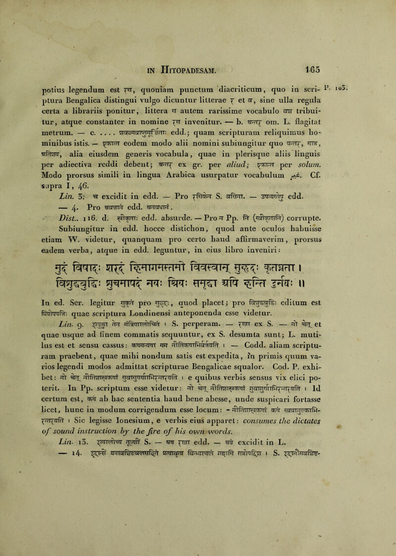 potius legendum est per, quoniam punctum diacriticum, quo in seri- lo:) ptura Bengalica distingui vulgo dicuntur litterae p et sr, sine ulla regula certa a librariis ponitur, littera u autem rarissime vocabulo avr tribui- tur, atque constanter in nomine pu invenitur. — b. om. L. flagitat metrum. — c edd. • quam scripturam reliquimus ho- minibus istis. — p^TPrT eodem modo alii nomini subiungitur quo siRTp, ■EHwvry, alia eiusdem generis vocabula, quae in plerisque aliis linguis per adiectiva reddi debent5 ^rcrp ex gr. per aliud; p-tn-vT per solum. Modo prorsus simili in lingua Arabica usurpatur vocabulum . Cf. supra I, 46. Lin. 3; excidit in edd. — Pro pfsraR S. crfuur. — 3tpwnr edd. -4. Pro ^oiyw edd. sRawr. Disl.. 116. d. pJrp.HT; edd. absurde.—Pro =t Pp. fu- (wfeHTfu) corrupte. Subiungitur iu edd. hocce clistichon, quod ante oculos habuisse etiam W. videtur, quanquam pro certo haud affirmaverim, prorsus eadem verba, atque in edd. leguntur, in eius libro inveniri: fEfGTT^ snp §^i frTRm I fq-jjvqn;: dd: RT: ?FfST 5TT7 ^F?T Id-T: 11 In ed. Ser. legitur pro upp;, quod placet; pro editum est quae scriptura Londinensi anteponenda esse videtur. Lin. g. pppwT iiidmr^iKTri i S. perperam. — puu ex S. — =rr grp et quae usque ad finem commatis sequuntur, ex S. desumta sunt; L. muti- lus est et sensu cassus: wott q*r i — Codd. aliam scriptu- ram praebent, quae mihi nondum satis est expedita, in primis quum va- rios legendi modos admittat scripturae Bengalicae squalor. Cod. P. exhi- bet: Rrr 4iiHviT^icfTdi' UcrrmrcnTivrprq^fd' i e quibus verbis sensus vix elici po- terit. In Pp. scriptum esse videtur: dt ^ ncrmTfrrf^rpsiTT i ld certum est, sfr ab hac sententia haud bene abesse, unde suspicari fortasse licet, hunc in modum corrigendum esse locum: - mfHyir^ch^i cfr p'cqaivf i Sic legisse Ionesium, e verbis eius apparet: consumes the dictates of sound instruclion bj the fire of his own words. Lin. i3. fmnT S. — prar edd. — zrir excidit in L. — i4- prrr nHrr^wi' fuRznw nsiR frsffafpsr i S. ^rrifloifkTS'-