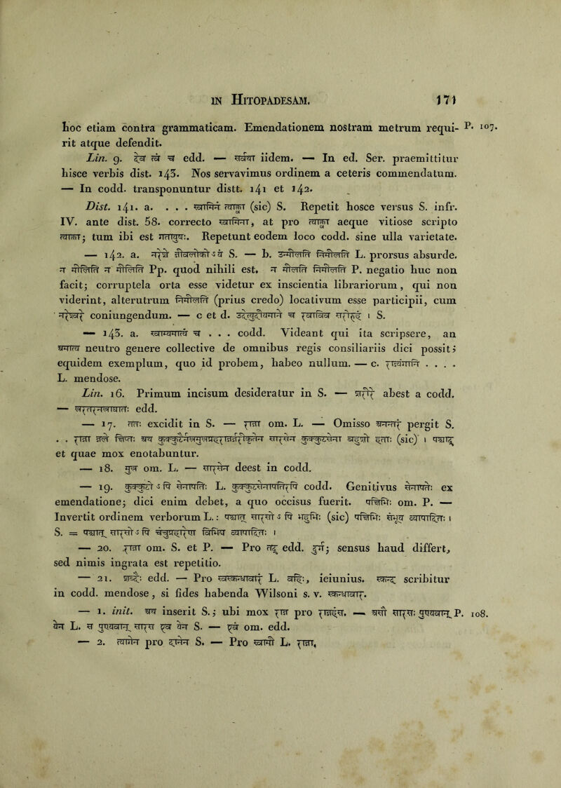 hoc etiam contra grammaticam. Emendationem nostram metrum requi- P* io7* rit atque defendit. Lin. g. ZjZ rar =3 edd. — rsrt iidem. — In ed. Ser. praemittitur hisce verbis dist. i43. Nos servavimus ordinem a ceteris commendatum. — In codd. transponuntur distt. i/^i et Dist. i/j.1. a. ... ssnfqR Hrra<T (sic) S. Repetit hosce versus S. infr. IV. ante dist. 58. correcto ^srrforr, at pro aeque vitiose scripto rwt; tum ibi est uhwm:. Repetunt eodem loco codd. sine ulla varietate. — 142. a. ^ndriWr-s jt S. — b. fwWfn' L. prorsus absurde. r rrif^rfR' r jft#Tf?r Pp. quod nihili est» u jfferfu P. negatio huc non facit; corruptela orta esse videtur ex inscientia librariorum, qui non viderint, alterutrum iRRraFi- (prius credo) locativum esse participii, cum ' :r^cip coniungendum. — c et d. =et ^crrfer Rfqrf 1 S. — 145. a. ^rcriixiTfii' xt . . . codd. Videant qui ita scripsere, an wfr>j neutro genere collective de omnibus regis consiliariis dici possit? equidem exemplum, quo id probem, habeo nullum. — c. ^Tnjrrrfq- .... L. mendose. Lin. 16. Primum incisum desideratur in S. — abest a codd. — wprpTOWTrT: edd. — 17. riTr: excidit in S. — prar om. L. — Omisso pergit S. . . ^TsTT sM raR: m flfJTRT 5RRT ^HT: (sic)' I et quae mox enotabuntur. — 18. gw ora. L, — uqyR deest in codd. — 19. gi^rr ^ rt uurrfR: L. codd. Genitivus u-rwd: ex emendatione; dici enim debet, a quo occisus fuerit. om. P. — Invertit ordinem verborum L.: owr uigdt R uirfu: (sic) ugg ctumf^rT: i S. = q^TTH^ ugruV-s fg g-gq-fipuv cymif^rf: 1 — 20. .pisTT om. S. et P. — Pro edd. gu; sensus haud differt, sed nimis ingrata est repetitio. — 2i. srsb edd. — Pro L. 3%, ieiunius. scribitur in codd. mendose, si lides habenda Wilsoni s. v. — 1. init, m inserit S.; ubi mox ^ra- pro ggqcnR P. 108. 3R L. R gtidoi uqu ^oi' jr S. ~~ om. edd. — 2. rtur pro S. — Pro smi L. pn,