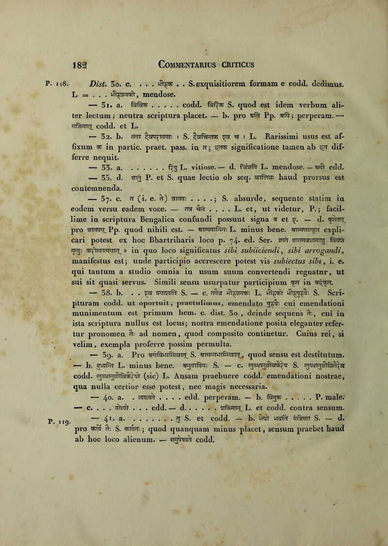 P. u8. Dist. 3o. c. ... . * S. exquisitiorem formam e codd. dedimus. L = . . . mendose. — 3i. a. raraffr codd. fufpff S. quod est idem verbum ali- ter lectum; neutra scriptura placet. — b. pi’o srfh1 Pp. yfq'; perperam.— ufar-qT-x codd. et L. — 32. b. (TOr t^q-ratrr: i S. ^rsr to i L. Rarissimi usus est af- fixum 5R1 in partic. praet. pass. in ft ; ito significatione tamen ab ffT dif- ferre nequit- — 33. a. ...... L. vitiose. — d. HArivir L. mendose. — w edd. — 35. d. mu P. et S. quae lectio ob seq. snrf^r: haud prorsus est contemnenda. — 37. c. rt (i. e. u) wrcr: . . . .; S. absurde, sequente statini in eodem versu eadem voce. — ‘era .... L. et, ut videtur, P.; facil- lime in scriptura Bengalica confundi possunt signa 3 et — d. pro fnmra^Pp. quod nihili est. — «ihwtPm: L. minus bene, yTc.ro'ir-i,ri expli- cari potest ex hoc Bliartriharis loco p. 74* ed. Ser. snfr aTrWo^tnn^ fBraw 3TTO: gT^WroTUTrU » in quo loco significatus sibi subiiciendi, sibi arrogandi, manifestus est; unde participio accrescere potest vis sublectus sibi, i. e. qui tantum a studio omnia in usum suum convertendi regnatnr, ut sui sit quasi servus. Simili sensu usurpatur participium in y^vv. — 38. b. . . ^5T smivifw S. — c. rraor L. S. Scri- pturam codd. ut oportuit, praetulimus, emendato cui emendationi munimentum est primum hem. c. dist. 3o,, deinde sequens ff:, cui in ista scriptura nullus est locus; nostra emendatione posita eleganter refer- tur pronomen hs ad nomen, quod composito continetur. Cuius rei, si velim, exempla proferre possim permulta. — 39. a. Pro yufsPTrfTTronrT^ S. yro^rmfnrcrrr^, quod sensu est destitutum. — b. awPiT L. minus bene. yvrmf?R: S. — c. S. TO^yT^grfsTO^cr codd. (sic) L. Ansam praebuere codd. emendationi nostrae, qua nulla certior esse potest, nec magis necessaria. — 4°. a- • .... edd. perperam. — b. P. male. — c. . . . . . . edd. — d L. et codd. contra sensum. p •— 41. a 3 S. et codd. — b. wrt Ucrfir irfgrrTT S. — d. pro S. gn&rT:; quod quanquam minus placet, sensum praebet haud ab hoc loco alienum. — WfssH codd.