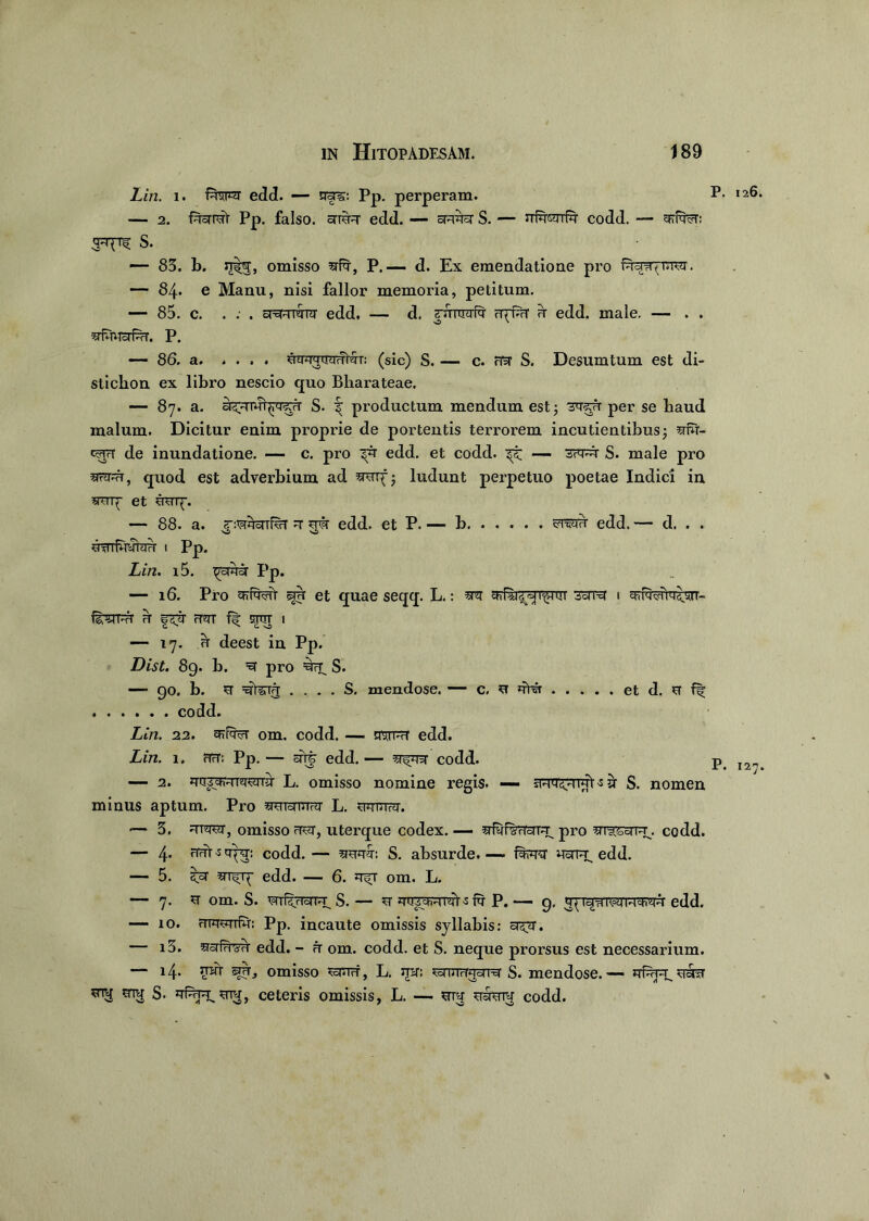 Lin. i. f^so*ar edd. — era?;: Pp. perperam. — 2. faaiat pP. falso, arira edd. — aaaa S. — jt^tettR codd. — arfa?r: S. — 83. b. omisso afa, P.— d. Ex emendatione pro . — 84. e Manu, nisi fallor memoria, petitum. — 85. c. . . . aaaraar edd. — d. yuruafa rf^rT a edd. male. — . . afauafar. P. — 86. a JrmquyvMr: (sic) S. — c. na S. Desum tum est di- stichon ex libro nescio quo Bliarateae. — 87. a. S. f productum mendum est; 'saau per se baud malum. Dicitur enim proprie de portentis terrorem incutientibus; aw- c^rt de inundatione. — c. pro edd. et codd. — saaa S. male pro aar;a, quod est adverbium ad aaiy; ludunt perpetuo poetae Indici in amy et uaq\ — 88. a. “:waaifar a ara edd. et P. — b edd. — d. . . •O 'O awfuyTtnT I Pp. Lin. i5. ^aaa Pp. — 16. Pro arfwt ©ru et quae seqq. L.: aa sara 1 aiR^ia^n- &3JW1 H rT^TT ff OTTIT I — 17. u deest in Pp. List. 89. b. =a pro =a7T_ S. — 90. b. ST =ETteirr . ... S. mendose. — c. a aHr et d. a ff codd. Lin. 22. om. codd. — ststph1 edd. Lin. i. fTcT: Pp. — ars- edd. — a^aa codd. — 2. assarmaamr L. omisso nomine regis. — sFTTSTn^t -s ar S. nomen minus aptum. Pio aaTamaT L. auatra. *— 3. araar, omisso aar, uterque codex. — afyfOTTaTa^ pro masaTuu codd. — 4. riaUqya: codd. — aaaa: S. absurde.— flara nara; edd. — 5. i^a edd. — 6. a^r om. L. — 7. a om. S. mfsuaH. S. — a auT^viT^i -s ia P. — 9. 37edd. — 10. rrTaaiTiu: Pp. incaute omissis syllabis: ac^. — i3. edd. - a om. codd. et S. neque prorsus est necessarium. — 14. omisso ^aurf, L. mr: Jawraara S. mendose.— mu S. 'rfe pr, ceteris omissis, L. — ara aaanr codd.