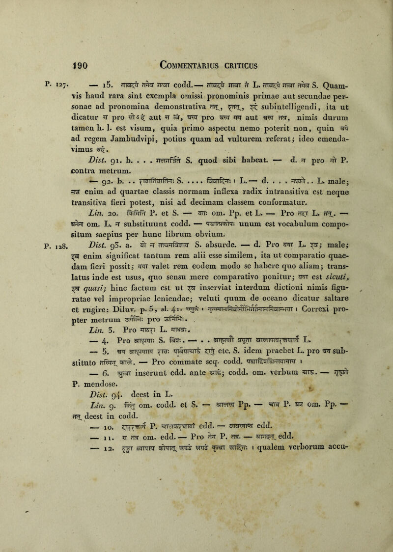 P. 127. l5. rTTST^j rlfe 3TroTT codd.—. rTToI^r STTraT A L. RTcT^ TTrcTT FR3T S. Quani- vis haud rara sint exempla omissi pronominis primae aut secundae per- sonae ad pronomina demonstrativa crra^, ^rara^, subintelligendi, ita ut dicatur ra pro aut ra <ra, rara pro rara mr aut rara nra, nimis durum tamen h. 1. est visum, quia primo aspectu nemo poterit non, quin rara ad regem Jambudvipi, potius quam ad vulturem referat 5 ideo emenda- vimus ra^;. Dist. 91. b. . . . rrarafrara S. quod sibi habeat. — d. ra pro rar P. contra metrum. •— 92. b. . ♦ ^ ist ilri^ 1 frt--i: S ISoi 1 L. — d. . . i .. L. male j rara enim ad quartae classis normam inflexa radix intransitiva est neque transitiva fieri potest, nisi ad decimam classem conformatur. Lin. 20. frafrafra P. et S. — rar: om. Pp. et L. — Pro ra^ra L. rTra\ — rarara om. L. ra substituunt codd. — raranraraik: unum est vocabulum compo- situm saepius per hunc librum obvium. P. 128. Dist. 95. a. rat ra HtcW ferra S. absurde. —- d. Pro rara L. malej enim significat tantum rem alii esse similem, ita ut comparatio quae- dam fieri possit,’ rara valet rem eodem modo se habere quo aliam; trans- latus inde est usus, quo sensu mere comparativo ponitur; rarar est sicuti, ^5T quasi; hinc factum est ut inserviat interdum dictioni nimis figu- ratae vel impropriae leniendae; veluti quum de oceano dicatur saltare et rugire: Diluv. p. 5, sl. 41* feferrarrsWife imm 1 Correxi pro- pter metrum 3rarrra: pro sfrafra:. , Lin. 5. Pro *nsp. L. myra:. — 4. Pro rar^niT: S. fe:. —- . . ‘rarfriirt raram raiwrarapmrrrra L. — 5. rara rai^rrrrra pira: mranrrait etc. S. idem praebet L. pro rara sub- stituto rrfrar^aFrrra. — Pro commate seq. codd. qmfeferraimra 1 — 6. sram inserunt edd. ante ^rrir; codd. om. verbum ?ni. —- ra^ira P. mendose. f- Dist. 94* deest in L. Lin. 9. frafra om. codd. et S. rarrarar pP. — rara P. rara om. Pp. — rTr^ deest in codd. —— 10. sr^rara P. raTrararprarar edd. — rarrararar edd. — n. ra mr om. edd.— Pro rara P. rara. — rara^iedd. — 12. mrr rarmra grararar. raraj frorr wr%r; 1 qualem verborum accu- 1