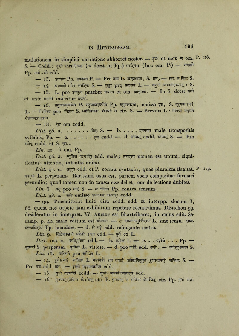 mulationem in simplici narratione abhorret noster. — et mox ^ om. S. — Codd.: cUTqrfSjTCT (=q deest in Pp.) wrf^rrsr (hoc om. P.) — Pp. rirrr-sm edd. — i3. Pp. swq P. — Pro L. sr^fwrar, S. ^ nrr: u fara: S. — srrrf^^T mf^rT. S. — 1|T prq L. — =rf<?r i S. — i5. L. pro 3qu?q praebet mroi et om. sn^ror.. — In S. deest et ante tmfu inseritur — jg, P. rUMcni^chnoi Pp. riV-WVI^ch, omisso S. rfcychl^^ L, — fufrer pro S. mfam^rrr: urrof: u etc. S. — Brevius L.: fqiw rr^nu urnwrmsnu-. rl ^ — 18. ^sr om codd. Dist. 95. a 4^: S. — h male transpositis syllabis, Pp. — c. ...... ^ codd. — d. rTfwr* codd. srfepL S. — Pro codd. et S. u<t: . Lin. 20. h om. PP- Dist. 96. a. 5?rf7ra <rpTT% edd. male,- nvqyiTT nomen est unum, signi- ficatus: attentio, intentio animi. Dist. 97. c. edd: et P. contra syntaxin, quae pluralem flagitat. P* Efrqrfr L. perperam. Rarissimi usus est, partem vocis compositae formari gerundio; quod tamen non in caussa esse debet, cur de lectione dubites. Lin. 5. ^ pro qfic S. — fsrarr Pp. contra sensum. Dist. 98. a. srfa omisso jWWTal MVcO(: codd. — 99. Praemittunt huic dist. codd. edd. et interpp. slocum I, 86. quem nos utpote iam exhibitum repetere recusavimus. Disticbon 99. desideratur in interpret. W. Auctor est Bhartrihares, in cuius edit. Se- ramp. p. 42* male editum est qwq:. — c. frnvisyPddjq L. sine sensu. fTR- pP. mendose. — d. u uy edd. refragante metro. Lin. 9. fqrsrarrara- im# yisTT edd. — au ex L. Dist. 100. a. qwMyqT: edd. — b. L. —- c. . . <rftvr . . . Pp. — qirrt S. perperam. arf^RT L. vitiose. — d. pro qdq; edd. tot:. — qwFrmcqu S. Lin. i3. qiuqu pro L, — 14. =sdwr: L. m qyrf qr^farTOiT nmsrqq- S. — Pro srq -edd. hh:. — ynrt i^ycramfer edd. — i5. spft rr^ulyT codd. — mit-s ^qreqiwm^ edd. — 16. Wrrd^umuT etc. P. ^iiviv^ u ufyuT qrrriVFy etc. Pp. *p: ^rsr-
