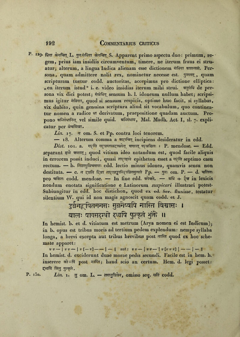 I29* fyrr fcrwH L. S. Apparent primo aspectu duo: primum, re-' gem, prius iam insidiis circumventum, timere, ne iterum fraus ei stru- atur ; alterum, a lingua Indica alienam esse dictionem uRrt muRoir. Per- sona, quam admittere nolit rex, nominetur necesse est. siTRry, quam scripturam tuetur codd. auctoritas, accepimus pro dictione elliptica: «en iterum istud” i. e. video insidias iterum mihi strui. de per- sona vix dici potest; ustRr, sensum h. 1. idoneum nullum habet; scripsi- mus igitur q#CTT, quod si sensum respicis, optime huc facit, si syllabas, vix dubito, quin genuina scriptura aliud sit vocabulum, quo continea- tur nomen a radice yi derivatum, praepositione quadam auctum. Pro- pono vel simile quid, sluuwr, Mal. Madb. Act I, sl. 7. expli- catur per yxiRroiT. Liri. 17. om. S. et Pp. contra loci tenorem. — 18. Alterum comma a incipiens desideratur in edd. Dist. 101. a. rRsj?fTTsr5T5izrry mniri^ qysrfiR: 1 P. mendose. — Edd. separant ^cmry; quod vitium ideo notandum est, quod facile aliquis in errorem possit induci, quasi epitheton esset a uqfu septimo casu rectum. — b. prjryiQ^rm': edd. lectio minus idonea, quamvis sensu non destituta. — c. qsrfH f^T tstjtrPp. — rt: om. P. — d. =g#irr*. pro codd. mendose. — In fine edd. sfwar. — 4- in lexicis nondum enotata significatione e Latinorum suspicari illustrari potest* Subiungitur in edd. hoc disticbon, quod ex ed. Ser. fluxisse, testatur silentium W. qui id non magis agnoscit quam codd. et J. ^JsrR^fq- ?HTfrT f^TTCT» J STFT! JrfH' 3S1 II In bemist. b. et d. vitiatum est metrum (Arya nomen ei est Indicum)j in b. opus est tribus moris ad tertium pedem explendum: nempe syllaba longa, a brevi excepta aut tribus brevibus post quod ex hoc sche- mate apparet: v v — | v v — | v [— v\ | — fi aut: vv — | vv — '\ v[v v vi \ | — || In bemist. d. exciderunt duae morae pedis secundi. Facile est in hem. b. inserere STt-sR post haud scio an certum. Hem. d. legi posset: i3o. Lin. 1. q om. L. — frm^fBTFT, omisso seq. ^ codd.