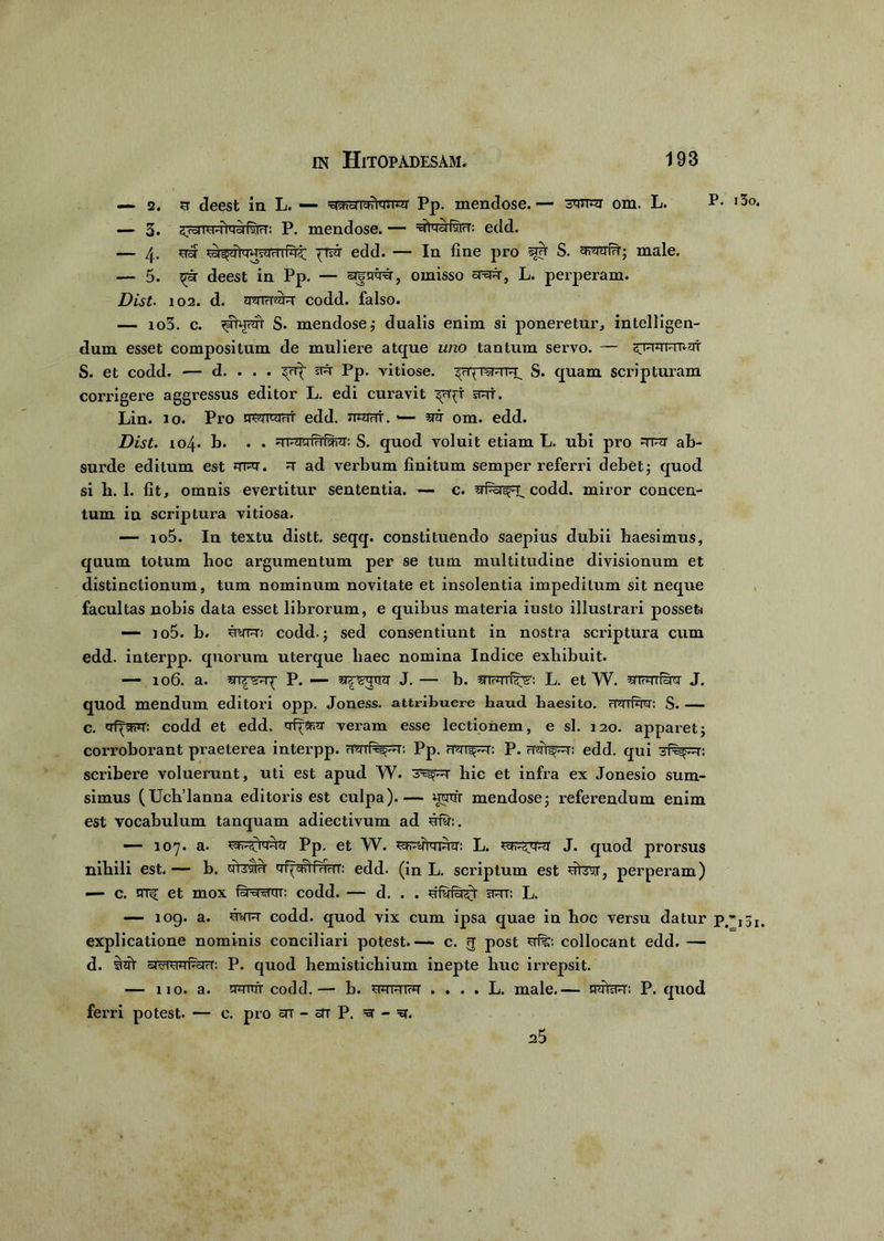 — 2. sr deest in L. — ^shdTchiw^r Pp. mendose. — 3W3T om. L. P* — 3. ^cdid^iqyfyjcn P. mendose. — edd. — 4. usr fnar edd. — In fine pro sirr S. male. — 5. ^ar deest in Pp. — argwt, omisso aapr, L. perperam. Dist• 102. d. wirTwr codd. falso. — io3. c. ^jWfr S. mendose; dualis enim si poneretur, intelligen- dum esset compositum de muliere atque uno tantum servo. — HTqqvmut S. et codd. — d. . . . sw Pp. vitiose. S. quam scripturam corrigere aggressus editor L. edi curavit srt. Lin. 10. Pro m^mhi edd. immi. srar om. edd. Dist. 104. b. . . d 1-iT'jiwiw: S. quod voluit etiam L. ubi pro Trer ab- surde editum est JTrq-. ^ ad verbum finitum semper referri debet 5 quod si b. 1. fit, omnis evertitur sententia. — c. codd. miror concen- tum in scriptura vitiosa. — io5. In textu distt. seqq. constituendo saepius dubii haesimus, quum totum boc argumentum per se tum multitudine divisionum et distinctionum, tum nominum novitate et insolentia impeditum sit neque facultas nobis data esset librorum, e quibus materia iusto illustrari posset» — io5. b. siryR; codd.; sed consentiunt in nostra scriptura cum edd. interpp. quorum uterque liaec nomina Indice exhibuit. — 106. a. P. — J. — b. L. et W. srwifSm J. quod mendum editori opp. Joness. attribuere haud haesito, rmfw: S. — c. qf^fim codd et edd. veram esse lectionem, e sl. 120. apparet; corroborant praeterea interpp. wiPe^H': Pp. fT^rr^r: P. rTmipr: edd. qui sf^pr: scribere voluerunt, uti est apud W. hic et infra ex Jonesio sum- simus (Ucb’lanna editoris est culpa).— wnfr mendose; referendum enim est vocabulum tanquam adiectivum ad srfy:. — 107. a. ^Fi^tq^tr Pp. et W. L. J. quod prorsus nihili est.— b. yfesru qf^Rtfurrr: edd. (in L. scriptum est perperam) — c. trrf et mox Itout: codd. — d. . . rRT: L. — 109. a. wt codd. quod vix cum ipsa quae in hoc versu datur p explicatione nominis conciliari potest.— c. g post collocant edd. — d. siit srsTOTTracr: P. quod hemistichium inepte huc irrepsit. — 110. a. qmtfr codd. — b. wwiw . . . . L. male.-- HiiisfH': P. quod ferri potest. — c. pro stt - stt P. =3 - a5