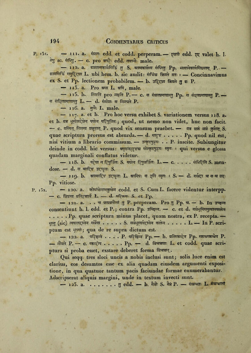 P. 15r. — 111. a. sjmrT: edd. et codd. perperam.— ^©rrar edd. ^ valet h. I. fw sc. uiw. — c. pro a*r|-: edd. mirer. male. 112. a. ^'dUTr^thlSrar^ rT S. airUVaSuT ufw Pp. P.— L. ubi hem. b. sic audit: uiw ot: i — Concinnavimus ex S. et Pp. lectionem probabilem. — b. 3 u: P. —• n3. a. Pro srer L. male. — 115. b. wffr pro P.— c. st yyriwuiw Pp. u ^nrawnnre P.— u uf^mreraw L. — d. UHiim u Pxnh P. — 116. a. rei; L. male. / 'w — 117. a. et b. Pro hoc versu exhibet S. variationem versus 118. a* et b. mr a^cfi^uK qiiR qfprrarn • quod, ut nemo non videt, huc non facit. — c. irfrere^ Purur qreTTH^ P. quod vix sensum praebet. — tra- siw onir S. quae scriptura prorsus est absurda.— d. sw Pp. quod nil est, nisi vitium a librario commissum. — . . P. inscite. Subiungitur deinde in codd. hic versus: mrsre^r^T ^rer. 1 qui versus e glossa quadam marginali conflatus videtur. — 118. b. tquT r- f^rf5T?T: S. reire f^srfsTcT: L c ufyf^fn S. men- dose. — d. U 3^TfrT: S. — 1 19. b. 5fTWT^ S^lfrT: L. STli^r: U ^fH ^rT: I S. — d. re&ST ^ U ^ Pp. vitiose. P. 132. — 120. a. codd. et S. CumL. facere videntur interpp. — C. l%fevy L. — d. «T-f^rr: S. et Pp. — 121. a. . . ^ uriwfat 3 P. perperam. Pro 3 Pp. =et. — b. In 3xgp7J consentiunt b. 1. edd. et P.; contra Pp. — c. et d. usrefmrerererrerer Pp. quae scriptura minus placet, quam nostra, ex P. recepta. — nnj (sic) mre^rere sram S. uaum&sjrer L. — In P. scri- ptum est rerer; qua de re supra dictum est. — 122. a. qfpspr . . . . P. qf^f^r Pp. «— b. Pp. ^rerarere p. — dhre P. — c. Pp. - d. &5ratrr: L. et codd. quae scri- ptura si proba esset, exstare deberet forma Qui seqq. tres sloci uncis a nobis inclusi sunt 5 solis luce enim est clarius, eos desumtos esse ex alia quadam eiusdem argumenti exposi- tione, in qua quatuor tantum pacis faciundae formae enumerabantur. Adscripserat aliquis margini-, unde in textum invecti sunt. — 123. a 3 edd. — b. reh S. rerP. — L. ^sryTrit