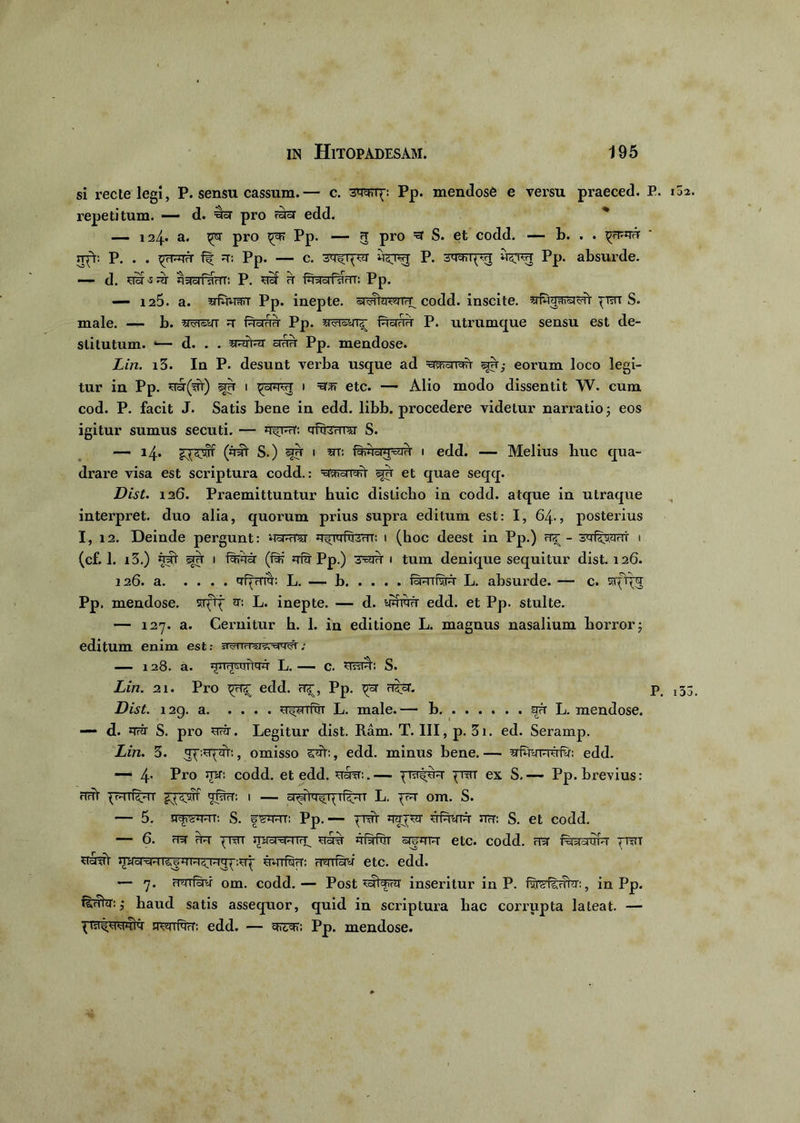 si recte legi, P. sensu cassum.— c. 3W[: Pp. mendose e versu praeced. E. repetitum. — d. pro raar edd. 124* a. pro ^rar Pp. — 3 pro S. et codd. — b. . . st^V. P. . . fir a-: Pp. — c. rrsirejj P. Pp. absurde. — d. ^lir^ar jWoifdHT: P. n§F a ft-Hram: Pp. — 125. a. ^fwjsnr Pp. inepte. sr<tfhrcatfT_ codd. inscite, prsrr S. male. — b. aar®yr a ferra Pp. 5rar®yr<[ faorarr P. utrumque sensu est de- stitutum. *— d. . . iwrVa anu Pp. mendose. Lin. i3. In P. desunt verba usque ad =^ai<*Y eorum loco legi- tur in Pp. aor(ar) sra 1 1 =erm etc. — Alio modo dissentit W. cum cod. P. facit J. Satis bene in edd. libb. procedere videtur narratio ; eos igitur sumus secuti. — afeara S. — 14* £^£srf (aat S.) 1 5rr: foAcW-fe i edd. — Melius huc qua- drare visa est scriptura codd.: aarawr sjh et quae seqq. Dist. 126. Praemittuntur huic disticho in codd. atque in utraque interpret. duo alia, quorum prius supra editum est: I, 64., posterius I, 12. Deinde pergunt: asTara a^Tafccrr; 1 (hoc deest in Pp.) a^ - sfewrT i (cf. 1. i3.) aat sju i iafe (far afa Pp.) rrsm' 1 tum denique sequitur dist. 126. 126. a qf^rmr: L. — b feifvw L. absurde. — c. srf%; Pp. mendose, srfff a: L. inepte. — d. yaiafr edd. et Pp. stulte. — 127. a. Cernitur h. 1. in editione L. magnus nasalium horror j editum enim est: ^viicra^-ciaar; — 128. a. L. — c. ysstA: S. Lin. 21. Pro edd. ar, Pp. a$cr. p Dist. 129. a u^rrftiT L. male.— b aa L. mendose. d. ara S. pro fe. Legitur dist. Ram. T. III, p. 3i. ed. Seramp. Lin. 3. ap.^af:, omisso , edd. minus bene.— afefefa: edd. — 4- Pro codd. et edd. srsrer:.— praife ^tt ex S,—- Pp. brevius: arit ■pvrrf^rr afe: 1 — L. ^ar om. S. — 5. naream: S. fsarr: Pp.— ^wr aapa ufera arr: S. et codd. — 6. aa aa ^rar mra^rara^ asrir aratur orga^r etc. codd. aa feraaTa ^Tar uaat sprsRRfefe: aarfe etc. edd. — 7. aaife om. codd. — Post saWa' inseritur in P. fwfsrrhr:, in Pp. fefia: ,* haud satis assequor, quid in scriptura hac corrupta lateat. — t jtwiRw: edd. — arear: Pp. mendose.