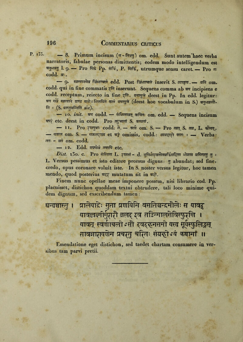 196 Commentarius criticus — 8. Primum incisum om. edd. Sunt autem'haec verba narratoris, fabulae personas dimittentis; eodem modo intelligendum est 1. g.— Pro fui Pp. ufr, P. fuf%', utrumque sensu caret.— Pro u: codd. sr:. — g. ^oTOTRUoT icliqiWi edd. Post faWwvi inserit S. cur^ru. — nfr om. codd. qui in fine commatis inserunt. Sequens comma ab ut incipiens e codd. receptum, reiecto in fine ^f?T. TTivpr deest in Pp. In edd. legitur: teJVTin crw quts QT5T (deest hoc vocabulum in S.) uTvrarrl'- fr i (S. u r«-icji~i fn' sic). — io. init, m codd. — ififerioir^ urfrrr: om. edd. — Sequens incisum urt etc. deest in codd. Pro rrevirri' S. TWrfi. \ o i — ii. Pro '(raraT: codd: ir. — utt om. S. — Pro raa^ S. fToT, L. — ttkt om. S. — uyivqivu et uj omissis, codd.: cUTf i(1 mH: i — Verba: rTrT: - au om. codd. — 12. Edd. Turrar oTTiim etc. Dist. i3o. c. Pro ufejrrr L. ^mrrr- d. vftrrrar afiirou a i L. Versus pessimus et isto editore prorsus dignus: q abundat; sed fine» credo, opus coronare voluit iste. In S. noster versus legitur, hoc tamen mendo, quod posterius mutatum sit in Finem nunc opellae meae imponere possem, nisi librario cod. Pp. placuisset, distichon quoddam textui obtrudere, tali loco minime qui- dem dignum, sed exscribendum tamen: iM^IH | STFFcnT: §FTT STTITfUT THfFRRTUtU! FT 'TTTf UTcTyfljTlft sfU?; I trar «uvpTFFft tu rnrm^mTT simat ii Emendatione eget distichon, sed taedet chartam consumere in ver- sibus tam parvi pretii.