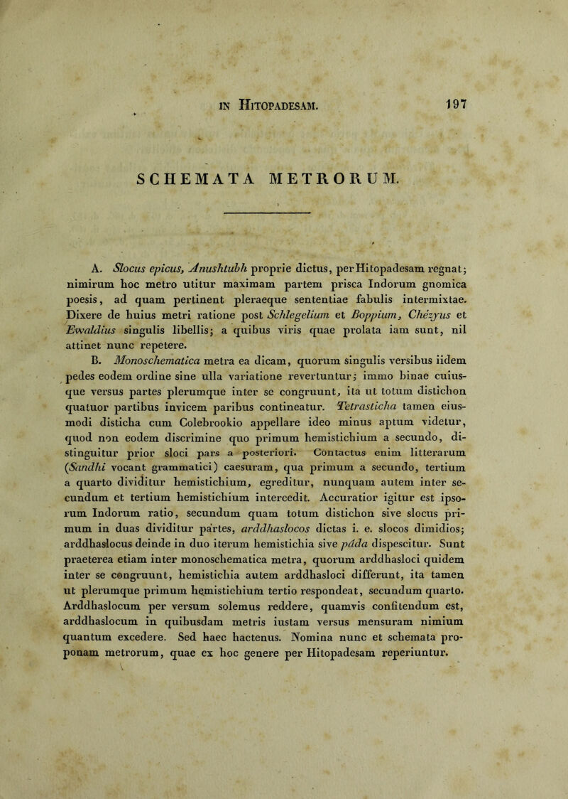 SCHEMATA METRORUM. A. Slocus epicus, Anushtubh proprie dictus, per Hitopadesam regnat; nimirum hoc metro utitur maximam partem prisca Indorum gnomica poesis, ad quam pertinent pleraeque sententiae fabulis intermixtae. Dixere de huius metri ratione post Schlegelium et Boppium, Chezjus et Ewaldius singulis libellis; a quibus viris quae prolata iam sunt, nil attinet nunc repetere. B. Monoschematica metra ea dicam, quorum singulis versibus iidem pedes eodem ordine sine ulla variatione revertuntur; immo binae cuius- que versus partes plerumque inter se congruunt., ita ut totum disticlion quatuor partibus invicem paribus contineatur. Tetrasticha tamen eius- modi disticha cum Colebrookio appellare ideo minus aptum videtur, quod non eodem discrimine quo primum hemistichium a secundo, di- stinguitur prior sloci pars a posteriori. Contactus enim litterarum (Sandhi vocant grammatici) caesuram, qua primum a secundo, tertium a quarto dividitur hemistichium, egreditur, nunquam autem inter se- cundum et tertium hemistichium intercedit. Accuratior igitur est ipso- rum Indorum ratio, secundum quam totum distichon sive slocus pri- mum in duas dividitur partes, arddhaslocos dictas i. e. slocos dimidios; arddhaslocus deinde in duo iterum hemistichia sive pdda dispescitur. Sunt praeterea etiam inter monoschematica metra, quorum arddhasloci quidem inter se congruunt, hemistichia autem arddhasloci differunt, ita tamen ut plerumque primum hemistichium tertio respondeat, secundum quarto. Arddhaslocum per versum solemus reddere, quamvis confitendum est, arddhaslocum in quibusdam metris iustam versus mensuram nimium quantum excedere. Sed haec hactenus. Nomina nunc et schemata pro- ponam metrorum, quae ex hoc genere per Hitopadesam reperiuntur.