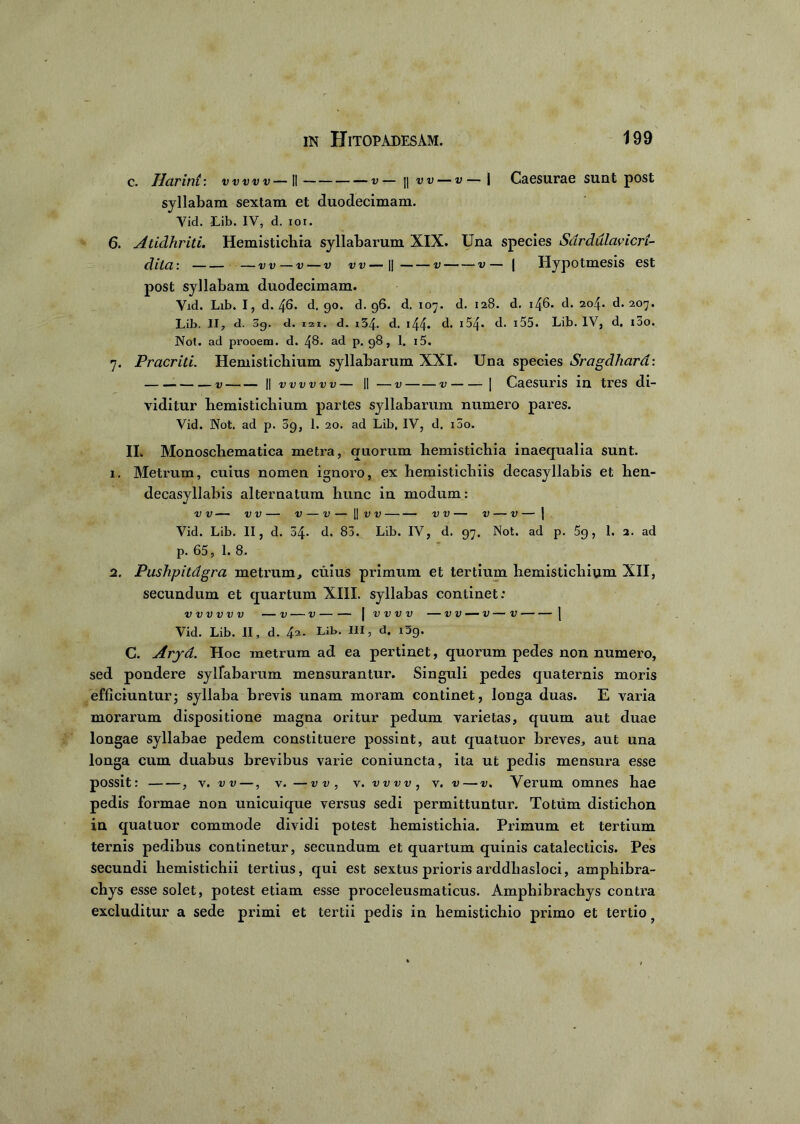 c. Harint: vww—II v— |] w — v— | Caesurae sunt post syllabam sextam et duodecimam. Vid. Jlib. IV, d. ioi. 6. Atidhriti. Hemistichia syllabarum XIX. Una species Sardulavicri- dila: -dd-d-d vv—\\ v v— | Hypotmesis est post syllabam duodecimam. Vid. Lib. I, d. 46. d. go. d. 96. d. 107. d. 128. d. i46- d. 204. d. 207. Lib. II, d. 3g. d. 121. d. i54. d. 144- d* 154« d. 155. Lib. IV, d, ioo. Not. ad prooem. d. 48. ad p. 98, 1. i5. 7. Pracriti. Hemistichium syllabarum XXI. Una species Sragdhard: . v || v v v v v v — II —v v | Caesuris in tres di- viditur hemistichium partes syllabarum numero pares. Vid. Not. ad p. 09, 1. 20. ad Lib, IV, d. 100. II. Monoschematica metra, quorum hemistichia inaequalia sunt. 1. Metrum, cuius nomen ignoro, ex hemistichiis decasyllabis et hen- decasyllabis alternatum hunc in modum: V V V V V — V — || V V V V V V | Vid. Lib. II, d. 04. d. 83. Lib. IV, d. 97. Not. ad p. 5g, I. 2. ad p. 65, 1. 8. 2. Pushpitdgra metrum, cuius primum et tertium hemistichium XII, secundum et quartum XIII. syllabas continet: VVVVVV V V | VVVV VV — V V 1 Vid. Lib. II, d. 42- Lib. III, d. i3g. C. Aryd. Hoc metrum ad ea pertinet, quorum pedes non numero, sed pondere syllabarum mensurantur. Singuli pedes quaternis moris efficiunturj syllaba brevis unam moram continet, longa duas. E varia morarum dispositione magna oritur pedum varietas, quum aut duae longae syllabae pedem constituere possint, aut quatuor breves, aut una longa cum duabus brevibus varie coniuncta, ita ut pedis mensura esse possit: , v. v v—, v. —vv, v. vvw, v. v—v. Verum omnes hae pedis formae non unicuique versus sedi permittuntur. Totum distichon in quatuor commode dividi potest hemistichia. Primum et tertium ternis pedibus continetur, secundum et quartum quinis catalecticis. Pes secundi hemistichii tertius, qui est sextus prioris arddhasloci, amphibra- chys esse solet, potest etiam esse proceleusmaticus. Amphibrachys contra excluditur a sede primi et tertii pedis in hemistichio primo et tertio f