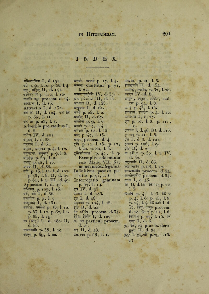 sTR^rf^cR' I, d. 191. 5R p. 40,1. 10. p. 68, 1.4* 57, II) d. 141- p. 122, 1. 12» wrer srgrr prooem. d. 14* I, d. i5. Attractio I, d. i32. SR 37: II, d. 124. ?R ^ p. 60, l.l 1. m aT p. 23, l.i. Adverbia pro casibus I, d. 5. mfra; IV, d. 101. srrs^ I, d. 88. srrr I, d. 61. srr, p. 4) 1- 12. *!FtTir» Vruv P- 9> 1- 8. p- 59,1. 2. mrq p. 43, 1.15. II, d. 86. ^ p. i5,1. 11. I, d. 107. p. 43, 1. 5. II, d. 37. p.81, 1. 4- IU? d.49* Appositio I, d. 195. sriwyT p. 129, 1. 16. m. m I, d. 36. 5JHRI37 p. 9, 1. 7. snnsRTi I, d. 131. 3RR, 5R5T5T p. 15 , 1. 12. p. 53, 1. 12. p. 67, 1.1. p. 85, 1. 19. m (mi) I, d. 180. II, d. 85. icnvtirfH p. 38, 1. 10. srnf^ p- §9, 1. 20. IN Hitopadesam. 201 INDEX. srpsrfr, rrr p. 17, 1. 4« omittitur p. 71, 1. 22. tnrHMIrc^^Vfu IV, d. 37. - STTR^TOTCUToT III, d. 12. UTRR II, d. 135. RR7R I, d. 6l. TO p. 25, 1. 2. rrr; II, d. 67. p. 9, 1. 7. 3T5R p. 17, 1. 4- fTferT p. l5 , 1. 13. 3TR7 p. 47, 1. J3. prooem. d. 4- p. 12, 1. i5. p. 17, 1. 20. p. 80, 1. 3. ^m^rtciTriT p. 42 , '1. 9* Exemplis addendum esse Manu VII, 61, monet meSchlegelius* Infinitivus passive po- situs p. 41) 1. !• Interrogatio geminata p. 57, 1. 19. ^sr IV, d. 93. 4'<53rt I, d. 186. ^ I, d. 46. p. 104, 1. i5. ^ II, d. 22. jv affix. prooem. d. 34* ^ctt, I, d. 107. 3H particul. prooem. d. 10. 3U II, d. 28. p. 58, 1. 1. p. 21, 1. 3. 3rmpaiH II, d. 154- SRTTcR , 335137 p. 67 , 1. 20. 335R IV, d. 87. 33337, 33337, 333TJT, 333t- p. 94, 1. 8. 33f^ p. 43, 1. i5. 33T5;R, 331^3' p. 4, 1. 12. 33TRW I, d. 27. ^F7 p. 10, 1. 8. p. 1 1 I , 1. 9. ^ftrt I, d. 46. III, d. 115. ^msirT_ p. 11, 1. 5. I, d. 8. d. 121. p. 106, 1. 9. II, d. 22. 37 affix. p. 5o, 1. 1. IV, d. 32. WSMEII, d. 66. cFi3TR~ra' p. 58, 1. 12. ^TTcRrfTRTJT prooem. d. 34. ^cRRRntr prooem. d. 3/j. 5FT5T I, d. 46. f§7 II, d. 65. f^TRcR p. 22, 1.3-. p. 4 ) 1-6. f§7 R p. 4) 1- 6. p. i5, 1. 8. p. 24, 1.4- ^ I, d. i3. %, VcfRrf prooem. d. 10. 1% g p. 11, 1.6. p. 27, 1. 16. T%* 3FT I, d. 6. 37, f^i, ^ praefix. dero- gat. II, d. 87. cRnRt, jR3p3TT p. 29, 1. l6. 26