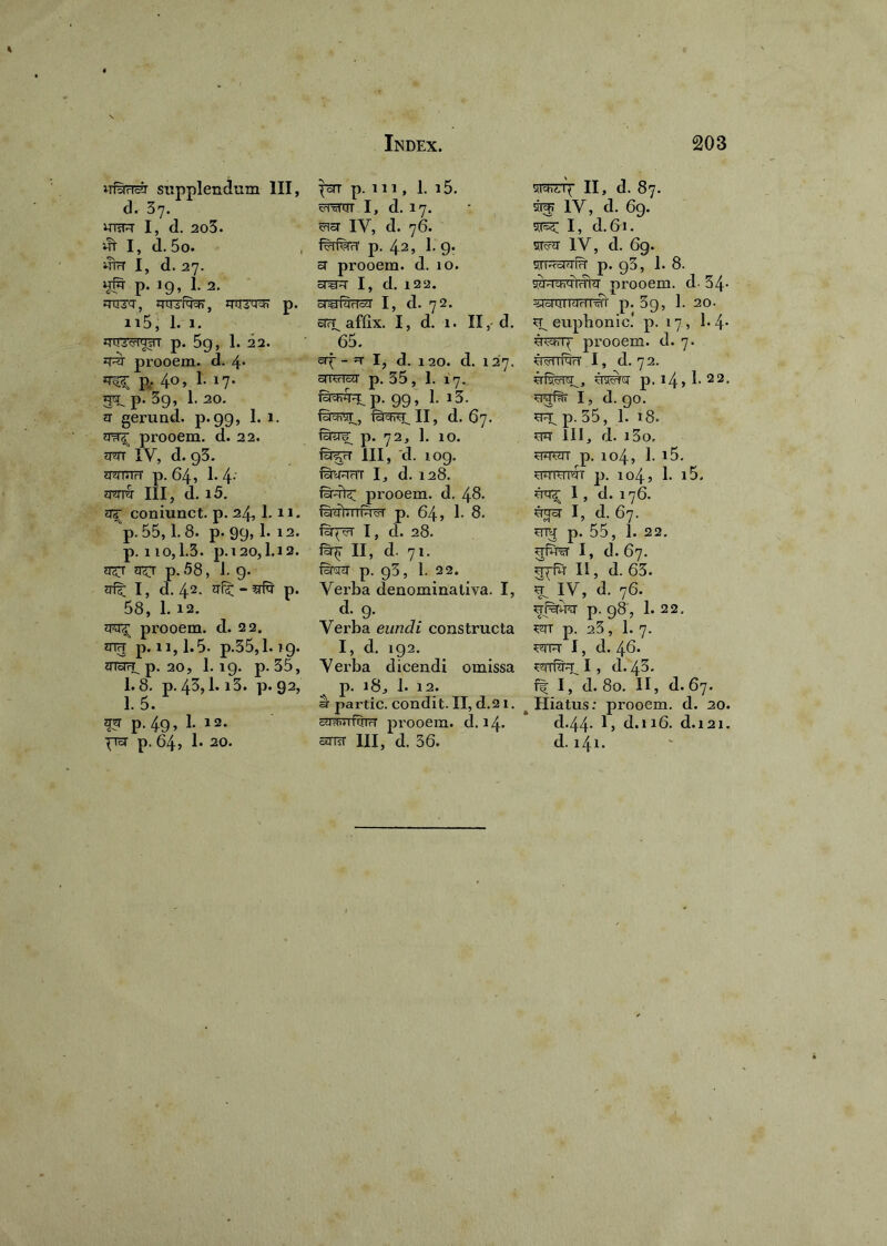 nfSmnr supplendum III, d. 37. UTiR I, d. 203. ut I, d. 5o. iTtrT I, d. 27. p. 19, 1. 2. ^TXTJQ', iTtrjfqcF), JTCSTTcFr p. n5, 1. 1. im'<5TOrn p. 5g, 1. 22. prooem. d. 4* P» 4°> !• »7* na. p. 3g, 1. 20. s gerund. p. 99, 1. i. prooem. d. 22. nm IV, d. 93. srarxTrr p. 64, 1. 4-' ZT3T& III, d. i5. coniunct. p. 24,1.11. p. 55,1.8. p. 99, 1. 12. p. 110,1.3. p. 120,1.12. zz? p. 58, 1. 9. dt I, d. 42. nfz -srfq p. 58, 1.12. prooem. d. 22. oth p. n, 1.5. p.35,1.19. thotte p. 20, I.19. p. 35, 1.8. p. 45,1.13. p. 92, 1. 5. S? P- 49» !• 12* pToT p. 64» !• 20. psrr p. 111, 1. i5. ar5TUT I, d. 17. CF75T IV, d. 76. fttrfwr p. 42, 1. 9. cT prooem. d. 10. SHiR I, d. 12 2. oTirftjrTcJT I, d. 72. arp affix. I, d. 1. II, d. 65. srp - q I, d. 120. d. 127. cJTTcTctT p. 35 , 1. 17. faarqq p. 99, 1. i3. faraiu.II, d. 67. fuair p. 72, 1. 10. fa^rr III, d. 109. fararam I, d. 128. faqtp prooem. d. 48. furatuTM^T p. 64, 1- 8. fsrpq I, d. 28. fap II, d. 71. farau p. 93, 1. 22. Verba denominativa. I, d. 9. Verba eundi constructa I, d. 192. Verba dicendi omissa p. 18, 1. 12. si partic. condit. II, d.21. aTffTTTfrrTcr prooem. d. 14. aiTsT III, d. 36. uich^i\' II, d. 87. snj IV, d. 69. srss: I, d.61. mz IV, d. 69. STTUSfUTU p. 93, 1. 8. y1aa,ch,MtcTi'ar prooem. d. 34- srarrrraaTur p. 39, 1. 20. st. eupbonic' p. 17, 1*4* dscjTrp prooem. d. 7. uuttRtT I, d. 72. p. 14, b 22- uufo I, d. 90. uu. p. 35, 1. 18. uu ili, d. i3o, uqurT p. 104, 1- i5. uqrowr p. 104, 1. i5. K d- 176. #Tci I, d. 67. sttu p. 55, 1. 22. uf5rar I, d. 67. srpfq II, d. 63. a IV, d. 76. uRm p. 98, 1. 22. UTT p. 23 , 1. 7. unu I, d. 46. urrfrarE I, d. 43. f| I, d. 80. II, d. 67. Hiatus: prooem. d. 20. d.44. 1, d.i 16. d.121. d. 14.1.