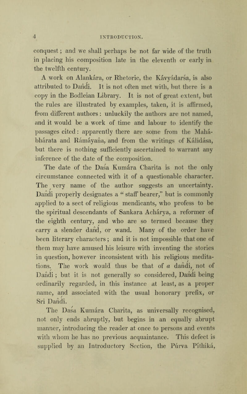 conquest; and we shall perhaps be not far wide of the tnitli in placing his composition late in the eleventh or early in the twelfth century. A work on Alankara, or Rhetoric, the Kavyadarsa, is also attributed to Dandi. It is not often met with, but there is a copy in the Bodleian Library. It is not of great extent, but the rules are illustrated by examples, taken, it is affirmed, from different authors: unluckily the authors are not named, and it vimuld be a work of time and labour to identify the passages cited: apparently there are some from the Maha- bharata and Ramayana, and from the writings of Kalidasa, but there is nothing sufficiently ascertained to warrant any inference of the date of the composition. The date of the Dasa Kumara Charita is not the only circumstance connected with it of a questionable character. The ^ very name of the author suggests an uncertainty. Dandi properly designates a “ staff bearer,” but is commonly applied to a sect of religious mendicants, who profess to be the spiritual descendants of Sankara Acharya, a reformer of the eighth century, and who are so termed because they carry a slender dand, or wand. Many of the order have been literary characters ; and it is not impossible that one of them may have amused his leisure with inventing the stories in question, however inconsistent with his religious medita- tions. The work would thus be that of a dandi,^ not of Dandi ; but it is not generally so considered, Dandi being ordinarily regarded, in this instance at least, as a proper name, and associated with the usual honorary prefix, or Sri Dandi. The Dasa Kumara Charita, as universally recognised, not only ends abruptly, but begins in an equally abrupt manner, introducing the reader at once to persons and events with whom he has no previous acquaintance. This defect is supplied by an Introductory Section, the Piirva Pithika,