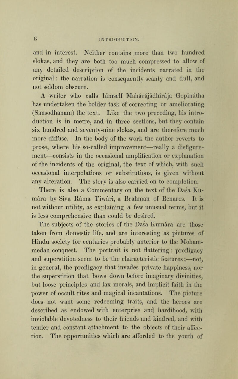 and in interest. Neither contains more than two hundred slokas, and they are both too much compressed to allow of any detailed description of the incidents narrated in the original: the narration is consequently scanty and dull, and not seldom obscure. A writer who calls himself Maharajadhiraja Gopinatha has undertaken the bolder task of correcting or ameliorating (Sansodhanam) the text. Like the two preceding, his intro- duction is in metre, and in three sections, but they contain six hundred and seventy-nine slokas, and are therefore much more diffuse. In the body of the work the author reverts to prose, where his so-called improvement—really a disfigure- ment—consists in the occasional amplification or explanation of the incidents of the original, the text of which, with such occasional interpolations or substitutions, is given without any alteration. The story is also carried on to completion. There is also a Commentary on the text of the Dasa Ku- mara by Siva Rama Tiwari, a Brahman of Benares. It is not without utility, as explaining a few unusual terms, but it is less comprehensive than could be desired. The subjects of the stories of the Dasa Kumara are those taken from domestic life, and are interesting as pictures of Hindu society for centuries probably anterior to the Moham- medan conquest. The portrait is not flattering: profligacy and superstition seem to be the characteristic features;—not, in general, the profligacy that invades private happiness, nor the superstition that bows down before imaginary divinities, but loose principles and lax morals, and implicit faith in the power of occult rites and magical incantations. The picture does not want some redeeming traits, and the heroes are described as endowed with enterprise and hardihood, wdth inviolable devotedness to their friends and kindred, and wdth tender and constant attachment to the objects of their affec- tion. The opportunities which are afforded to the youth of