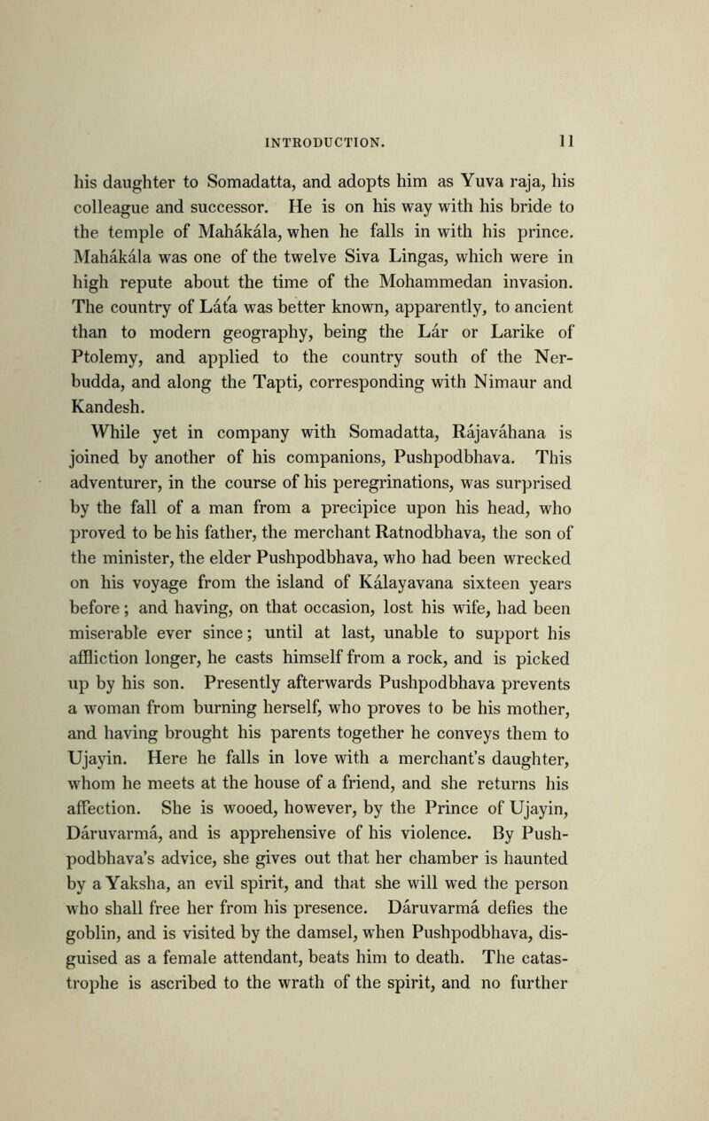 his daughter to Somadatta, and adopts him as Yuva raja, his colleague and successor. He is on his way with his bride to the temple of Mahakala, when he falls in with his prince. Mahakala was one of the twelve Siva Lingas, which were in high repute about the time of the Mohammedan invasion. The country of Lata was better known, apparently, to ancient than to modern geography, being the Lar or Larike of Ptolemy, and applied to the country south of the Ner- budda, and along the Tapti, corresponding with Nimaur and Kandesh. While yet in company with Somadatta, Rajavahana is joined by another of his companions, Pushpodbhava. This adventurer, in the course of his peregrinations, was surprised by the fall of a man from a precipice upon his head, who proved to be his father, the merchant Ratnodbhava, the son of the minister, the elder Pushpodbhava, who had been wrecked on his voyage from the island of Kalayavana sixteen years before; and having, on that occasion, lost his wife, had been miserable ever since; until at last, unable to support his affliction longer, he casts himself from a rock, and is picked up by his son. Presently afterwards Pushpodbhava prevents a woman from burning herself, who proves to be his mother, and having brought his parents together he conveys them to Ujayin. Here he falls in love with a merchant’s daughter, whom he meets at the house of a friend, and she returns his affection. She is wooed, however, by the Prince of Ujayin, Daruvarma, and is apprehensive of his violence. By Push- podbhava’s advice, she gives out that her chamber is haunted by aYaksha, an evil spirit, and that she will wed the person who shall free her from his presence. Daruvarma defies the goblin, and is visited by the damsel, when Pushpodbhava, dis- guised as a female attendant, beats him to death. The catas- trophe is ascribed to the wrath of the spirit, and no further