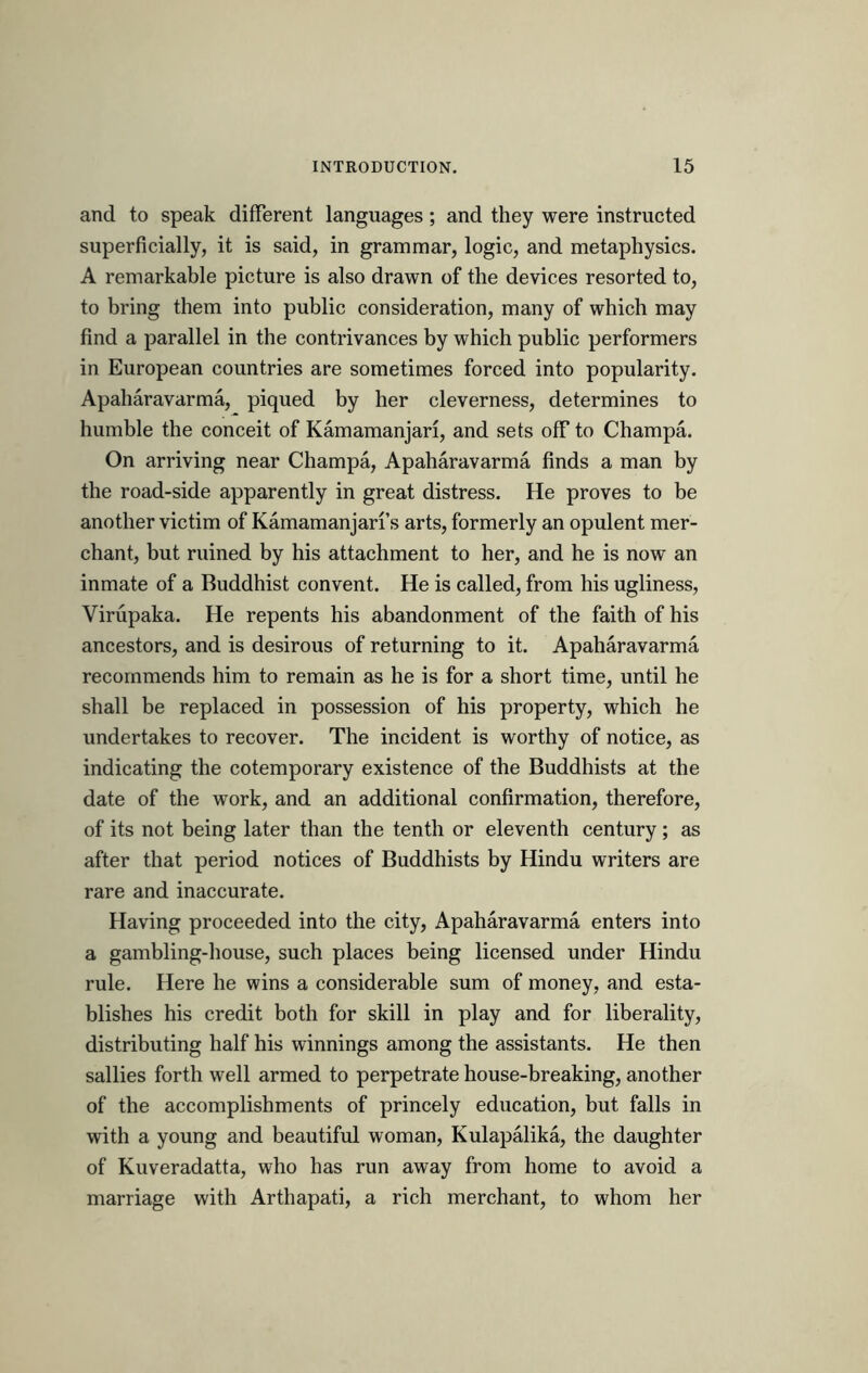 and to speak different languages; and they were instructed superficially, it is said, in grammar, logic, and metaphysics. A remarkable picture is also drawn of the devices resorted to, to bring them into public consideration, many of which may find a parallel in the contrivances by which public performers in European countries are sometimes forced into popularity. Apaharavarma, piqued by her cleverness, determines to humble the conceit of Kamamanjari, and sets off to Champa. On arriving near Champa, Apaharavarma finds a man by the road-side apparently in great distress. He proves to be another victim of Kamamanjari’s arts, formerly an opulent mer- chant, but ruined by his attachment to her, and he is now an inmate of a Buddhist convent. He is called, from his ugliness, Virupaka. He repents his abandonment of the faith of his ancestors, and is desirous of returning to it. Apaharavarma recommends him to remain as he is for a short time, until he shall be replaced in possession of his property, which he undertakes to recover. The incident is worthy of notice, as indicating the cotemporary existence of the Buddhists at the date of the work, and an additional confirmation, therefore, of its not being later than the tenth or eleventh century; as after that period notices of Buddhists by Hindu writers are rare and inaccurate. Having proceeded into the city, Apaharavarma enters into a gambling-house, such places being licensed under Hindu rule. Here he wins a considerable sum of money, and esta- blishes his credit both for skill in play and for liberality, distributing half his winnings among the assistants. He then sallies forth well armed to perpetrate house-breaking, another of the accomplishments of princely education, but falls in with a young and beautiful woman, Kulapalika, the daughter of Kuveradatta, who has run away from home to avoid a marriage with Arthapati, a rich merchant, to whom her