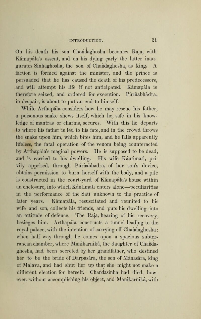 t On his death his son Chahdaghosha becomes Raja, with Kamapala’s assent, and on his dying early the latter inau- gurates Sinhaghosha, the son of Chahdaghosha, as kingv A faction is formed against the minister, and the prince is persuaded that he has caused the death of his predecessors, and will attempt his life if not anticipated. Kamapala is therefore seized, and ordered for execution. Purhabhadra, in despair, is about to put an end to himself. While Arthapala considers how he may rescue his father, a poisonous snake shews itself, which he, safe in his know- ledge of mantras or charms, secures. With this he departs to where his father is led to his fate, and in the crowd throws the snake upon him, which bites him, and he falls apparently lifeless, the fatal operation of the venom being counteracted by Arthapala’s magical powers. He is supposed to be dead, and is carried to his dwelling. His wife Kantimati, pri- vily apprised, through Purhabhadra, of her son’s device, obtains permission to burn herself with the body, and a pile is constructed in the court-yard of Kamapala’s house within an enclosure, into which Kantimati enters alone—peculiarities in the performance of the Sati unknown to the practice of later years. Kamapala, resuscitated and reunited to his M ife and son, collects his friends, and puts his dwelling into an attitude of defence. The Raja, hearing of his recovery, besieges him. Arthapala constructs a tunnel leading to the royal palace, with the intention of carrying off Chahdaghosha: when half way through he comes upon a spacious subter- ranean chamber, where Manikarnika, the daughter of Chahda- ghosha, had been secreted by her grandfather, who destined her to be the bride of Darpasara, the son of Manasara, king of Malava, and had shut her up that she might not make a different election for herself. Chahdasinha had died, how- ever, without accomplishing his object, and Manikarnika, with