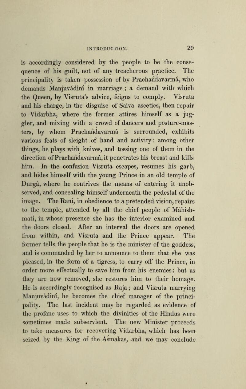 is accordingly considered by the people to be the conse- quence of his guilt, not of any treacherous practice. The principality is taken possession of by Prachandavarma, who demands Manjuvadini in marriage ; a demand with which the Queen, by Visruta’s advice, feigns to comply. Visruta and his charge, in the disguise of Saiva ascetics, then repair to Vidarbha, where the former attires himself as a jug- gler, and mixing with a crowd of dancers and posture-mas- ters, by whom Prachandavarma is surrounded, exhibits various feats of sleight of hand and activity: among other things, he plays with knives, and tossing one of them in the direction of Prachandavarma, it penetrates his breast and kills him. In the confusion Visruta escapes, resumes his garb, and hides himself with the young Prince in an old temple of Durga, where he contrives the means of entering it unob- served, and concealing himself underneath the pedestal of the image. The Rani, in obedience to a pretended vision, repairs to the temple, attended by all the chief people of Mahish- mati, in whose presence she has the interior examined and the doors closed. After an interval the doors are opened from within, and Visruta and the Prince appear. The former tells the people that he is the minister of the goddess, and is commanded by her to announce to them that she was pleased, in the form of a tigress, to carry off the Prince, in order more effectually to save him from his enemies; but as they are now removed, she restores him to their homage. He is accordingly recognised as Raja; and Visruta marrying Manjuvadini, he becomes the chief manager of the princi- pality. The last incident may be regarded as evidence of the profane uses to which the divinities of the Hindus were sometimes made subservient. The new Minister proceeds to take measures for recovering Vidarbha, which has been seized by the King of the Asmakas, and we may conclude