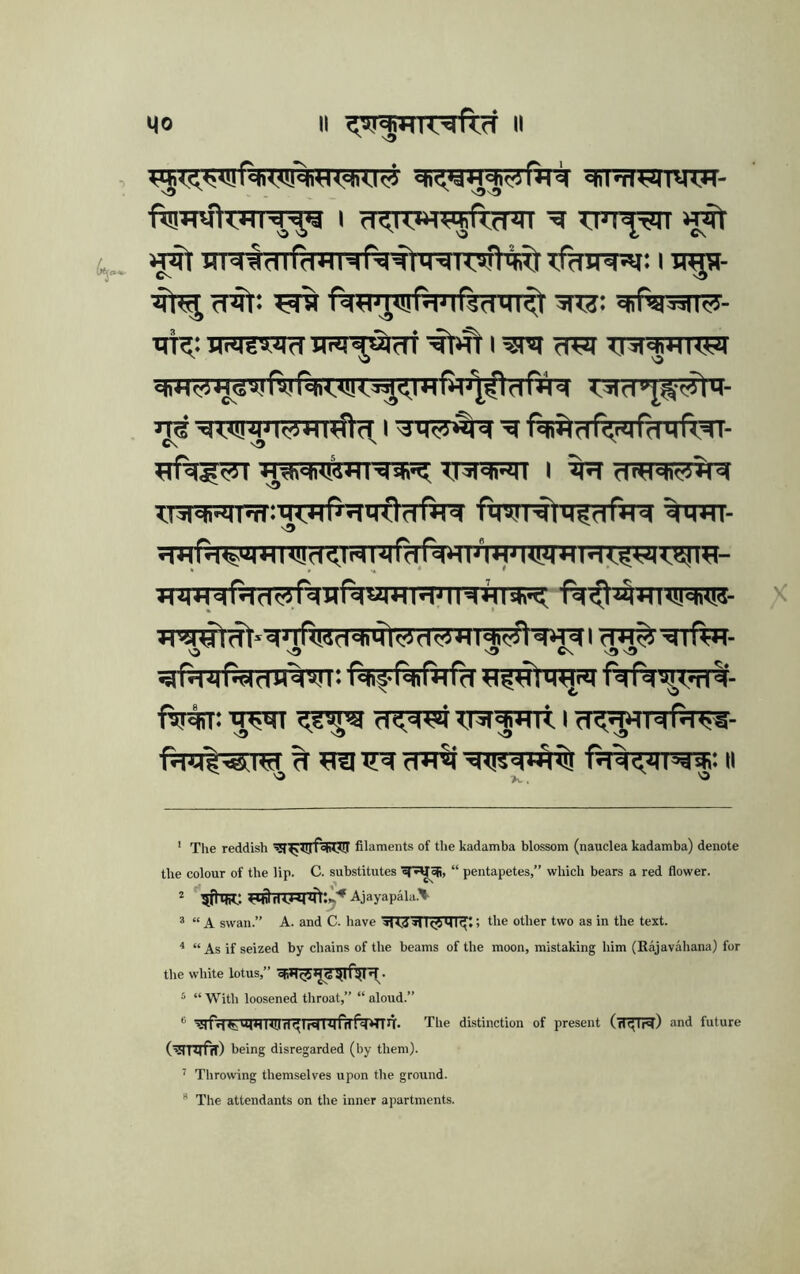 ctiMWTVW- fia^rakHTf^ I fT^iwWrrnn ■chi':}^tMi »j% frit: ris ri^Fprftmfenirit ^sfesn^- HrMga^nd nrn^ui'ctT I wq ?i^ Tjra^rrra^ 4J<SV! fvi (4<*!!<^<IH ntM I «w'ii<i«»iIstif;, T.i^'ti'Mi I fnH'flffiii'M ^NMi-MlTimiHnWMOdfil^ ftmririffTftr^ WTT- nD Jr5#^*dMRMd<*iil<^df3KI<*^d«rai rW.^dlfal. O ^ sD C\ ftriiT: fT^WTRfrnt I d^'jHIdfd*!^- ' Tlie reddish fofii?!! filaments of the kadamba blossom (nauclea kadamba) denote the colour of the Up. C. substitutes “ pentapetes,” which bears a red flower. Ajayapala.^ ® “ A swan.” A. and C. have SKd aUcjilll^t > the other two as in the text. ^ “ As if seized by chains of the beams of the moon, mistaking him (Rajavahana) for the white lotus,” ‘ “ With loosened throat,” “ aloud.” ** 'iirrt<t;tM*llT[iri^Irflnrri5f*TTni. The distinction of present (flf^lH) and future being disregarded (by them). ^ Throwing themselves upon the ground.  The attendants on the inner apartments.