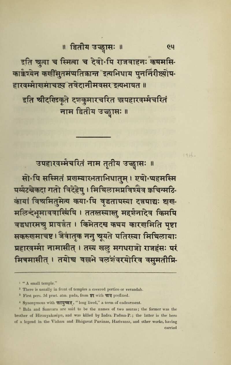 II firfht^^rra: II CM ^ ’am frnm 'a '^•fa xjstaTf^r: Vmftt- aaS1^riH'Mfd* *i'd''?iafmna aaMfJ^la- ^IMiaNig (T^^T^TramV^*^^NcI ii 5Tm fiffta a^TO: mifiTamafta ma mfia a^ra: ii ^•fa aftarf aaaaaaaTfaaraa i a^-ui^afta nat fa^la i fafamaafm^ ttiPa^af^- %Tat fa^rfa^ia arar*fa naiT ^aara: '^- aftrmanaarftafa i aaaiam| ai;§af^ laBafa aaana’a arata i aiaa ainaif^ ’jrr aaiaaiaraa i laar^ a^ ’la^ afaran fafamar: h^km^Ai ararata, i aai aaarr^ aaia; at faaaTata i aata a^ waaratfta a^aaHa- ' “ A small temple.” * There is usually in front of temples a covered portico or verandah. * First pers. 3d pra;t. atm. pada, from ^ with prefixed. ■* Synonymous with , “ long lived,” a term of endearment. ‘ Bala and Samvara are said to be the names of two asuras; tlie former was the brother of Hiranyakasipu, and was killed by Indra. Padma-P.; the latter is the hero of a legend in the Vishnu and Bhagavat Puranas, Harivansa, and other works, having carried