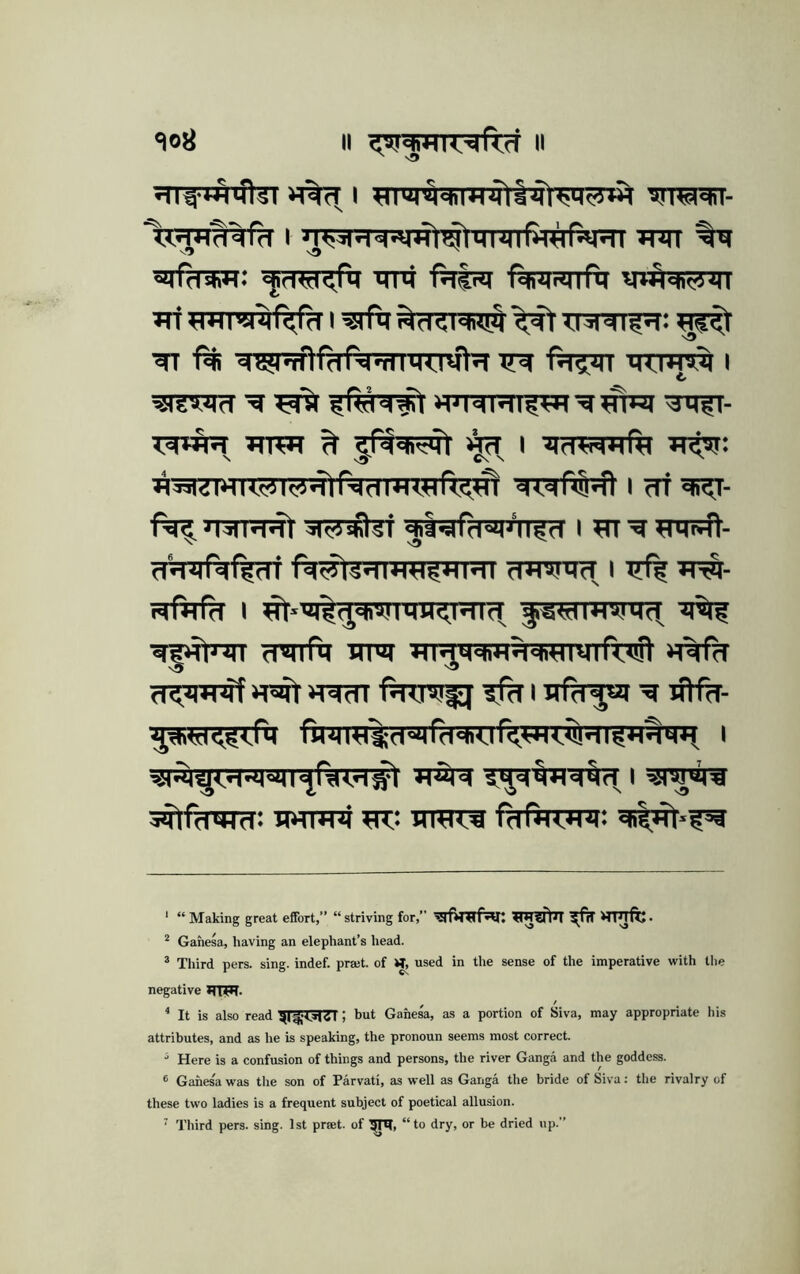 lojj a II I »niT ■'i!|fd* *«: ■<JrlW<,n4 TTHi f^Tist f^RSnflT ^«hWi|| Tri I -iSfM ^T:iddlgq: ^ ■^7?Piftf?TfwTxro^ i ^Rd'd^ JWr- »m*T ^ %T I ll^l^^ftldimTIfl^w! I df ^■ 'NIddt dii-strd-ilJ’n^d I ?TT ^ «Mt41- d'diirdf^di iWtS^fWH^TTRT rPTOncT I W^- tqfafd I ^»m^^diM!mn<.i'difr ■ii^i fmrfti utot «%Rt d<'M*<4T Pd^IVi^ ^ I afdyii ^ wHH- rHiH«'^d«4rd^vr?W7:$!^TI111d^ I ^w^JTrsran^f^irrwf ’rfira i ‘ “ Making great effort,” “striving for,” tintTlJI ^fri HPjftj. * Gahesa, having an elephant’s head. * Third pers. sing, indef. pra;t. of used in the sense of the imperative with the negative HTW- * It is also read ^f-T^TT ; but Gahesa, as a portion of Siva, may appropriate his attributes, and as he is speaking, the pronoun seems most correct. Here is a confusion of things and persons, the river Ganga and the goddess. ® Gahes'a was the son of Parvati, as well as Ganga the bride of Siva: the rivalry of these two ladies is a frequent subject of poetical allusion. ‘ Third pers. sing. 1st prjet. of “to dry, or be dried up.”