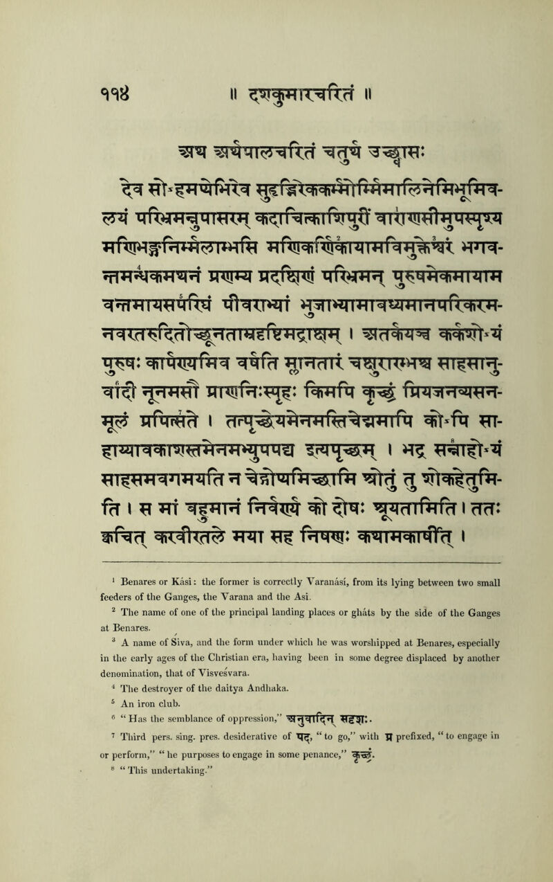 II II ‘I =18 v3 c{ ^ qfl^TigtnTRH ^<.ir^rhlfviMO' 'c)|<H!!^fljiq<4^8.7| jfRSj^OTSpT TRFJI IRft^TS TlfT¥W7[ ^nJl^HIJjm i ■«fNni«iT H3nw)WMWiHMMr<<* *<«- ■5^: ^R(Tlt ^npn^- ■^T^ -^H^T irnsrf^:^^: fturfq ftnrsRaw^- W5i xrfin^ 1 <TrT^r>f^?ra%^^TrrfiT ^*f<i w- C\ V fnJTR^STsref^RiTv^'rra i fh I ’aiidiftifd I cTff: v\ ch<«n<d5j ^T^TT ^ ■RtTO* «h’Mi+i«ni*JTcT I ‘ Benares or Kasi: the former is correctly Varanasi, from its lying between two small feeders of the Ganges, the Varana and the Asi. * The name of one of the principal landing places or ghats by the side of the Ganges at Benares. “ A name of Siva, and the form under wliich he was worshipped at Benares, especially in the early ages of the Christian era, having been in some degree displaced by another denomination, that of Visvesvara. * The destroyer of the daitya Andhaka. ^ An iron club. ® “ Has the semblance of oppression,” ’’ Third pers. sing. pres, desiderative of “ to go,” with U prefixed, “ to engage in or perform,” “ he purposes to engage in some penance,” “ “ This undertaking.”