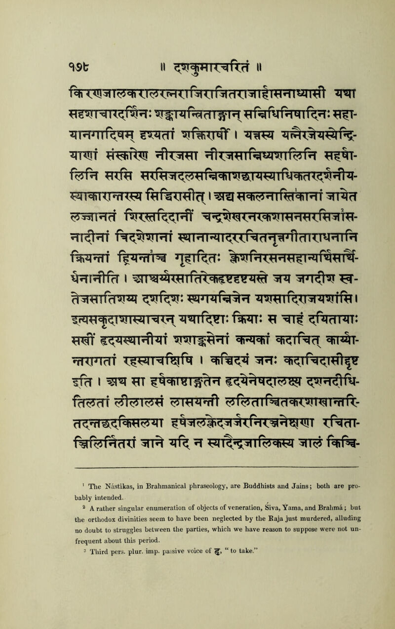 iJTJPTTf^^ ?TJtrrf I ^iTOT w^iftTn ^fteretT ^fiT^Rnfeimf^rfjT fefn f^^^a.i'tiviTfirai'dT:'^^^- ^T^W^fitftTT#cri^iilHi=li^qifel4Ri'sn^ ^rarFRT fttT?5r%T?ff ^■^vii<<T?T»,^i w- STT^f^TT f%?^NT5Ti ASIHMI<urTld* *|^jft?nwnf?T f^iWT %wN i^- I ^l^*^TSlfdX'hi««Bi|« ira ■SPT^ ^- W^rarfd^irai ^MJir-sl^d ^I^T%T3|7I5!tftll Srq«cj|<^lvjimT^lrl •nsjlfc^r: ftPTr: ^ ^'ftwPJT: ^lisraif qfp^- TKinm TIWRf^ftt I 5R: ?% I fcKddi ^rcniTft <rJ(Vnif^0'ii<»!l«si'n(V 5^«<^^<{,^^<,fd<'5l'iI4!<l!i <fddl- 5n^ ^ ?T FIl^^dlfedM 3IT# f%f^- ' The Nastikas, in Brahmanical phraseology, are Buddhists and Jains; both are pro- bably intended. * A rather singular enumeration of objects of veneration, Siva, Yama, and Brahma; but the orthodox divinities seem to have been neglected by the Baja just murdered, alluding no doubt to struggles between the parties, which we have reason to suppose were not un- frequent about this period. ^ Third pers. plur. imp. passive voice of “ to take.”