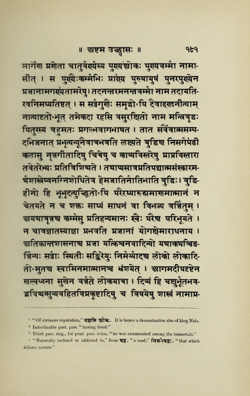 II ii 'it't ttfN! it%?n xttht- xJhr I XJ inxsxT msMixiM MWXMxyH HilMlW'HWdm'i.^l d<fl>riWXr<Tm*^l WlMd^l'Mld- Xdn^*<«rr(TOd^ I xt xnjst'ftj‘^'Xi<<!4*fldii*^ dinni'grft»>j^, d'ftqi^t xi% d^<rajdt xrm ftTfTXR IFR»T5nTWTO?T I cTHT d^^ndir<^i^%^'^x|i|«qrd<d\^ wmrdwni Trfaftrftr^ I d'lI|U)«NHfdMilli«yHHM- ^XI^'lfd'Airddlfd I '5%- ff mI<wjH!^*4I<!!HI«*<h’ XI TT ^ xini: xrrai xmjji tn dfSd« i xr*^ urd^-^iHM: #: iftxj i XT diw^^in WRfa intTXTf ^txT^XTTXJXJrTTXt I w«n’9i irm xffi^i^xTcnf^s^t ftx*t: xiir: fwft: fxT^xtl^ '^'diir<- (Tt-^fra lerrfxTrtxnxmxT^ i ^n*TXT^hre%xT Xd^MXTT ^XT -eft^ ^t^ixITWT I ff ^ Td m >%«H d (^df^W^B I r<^ ^ fdM^^ dlXtiH- ‘ “ Of virtuous reputation,” It is hence a denominative also of king Nala. X Indeclinable part. pass. “ having lived.” X Third pers. sing., 1st prmt. pa.ss. voice, “he was enumerated among the immortals.” •* “Naturally inclined or addicted to,” from TTg, “a road,” , “that which follows nature.”