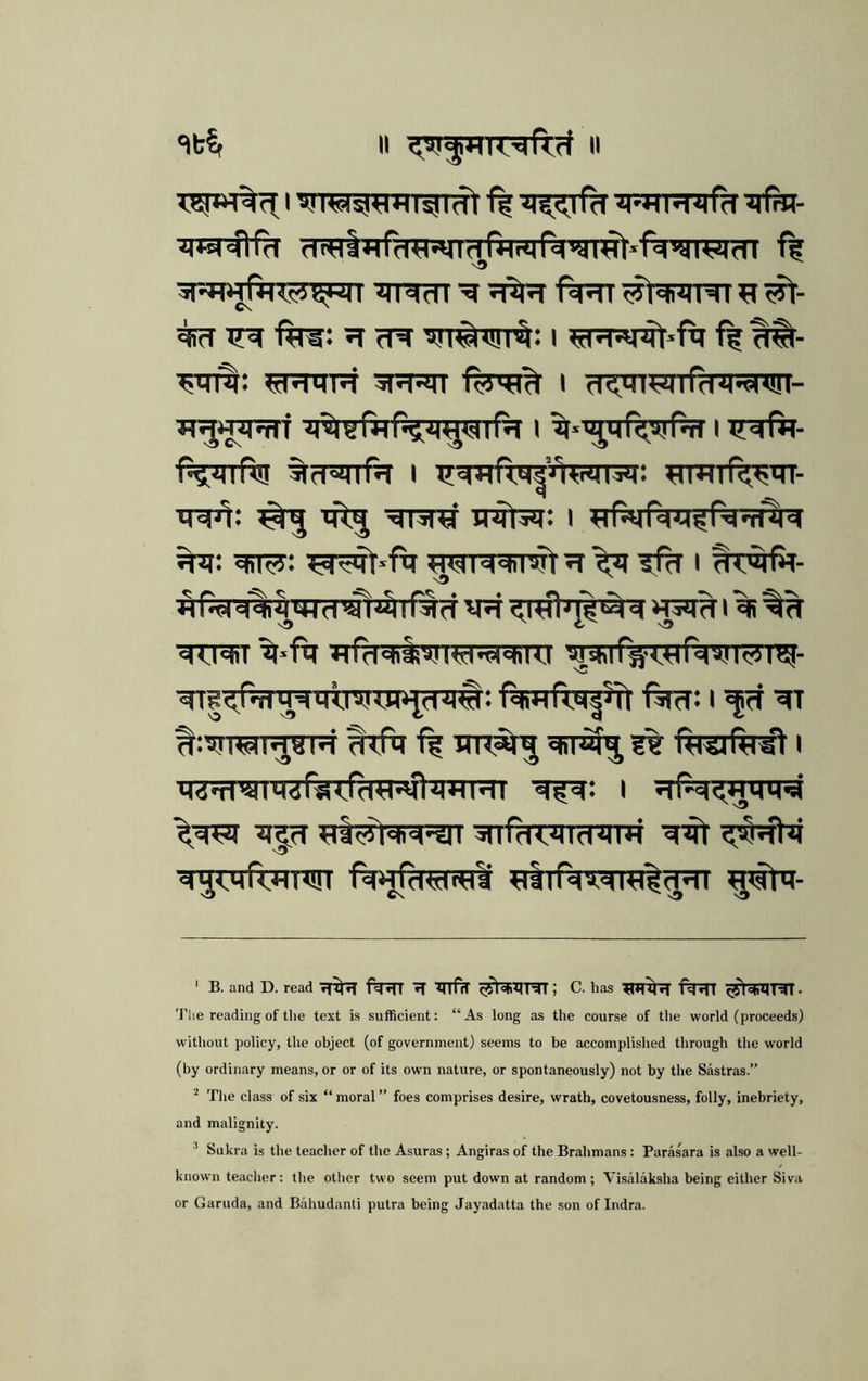 5RT>jr*4le5}iW| I Tindl ^ ^ fir®: ^ cT^ ^fJTiWf^: l ?rraRRt»fcf ff ^- ^TR: ^ERTTR 5RRT I d<.HHri)ird^<«d<!ri- f5??nftF %fTRTf^ I ^imTf^in- xRJi: ^ irTr: I %^r: ^ii^: ^r^*ftr ffh i twftt- ^ ^ ^ t; « • rN*N«^ -N*S<^-V «Md^'ij;44d'4fl^lNd V^<,l«PJ^Md i^JIrTl ^‘fq ?Tf?Rii^rrer:5ranTt wqrrfiT^rfw^TW- ■qrs^f^'TqwsTOPpq#: fqwftqi^rt ■fer: i ^ drfq TTR^ qiT^ ?% ftrsjftrgt I q.iTi'i) I Rfq: i srfNOTtnra q;|(T jgS^qiq^T ^nfdTJncnmr fq)jfd«t«1i ^ttrfqrqral^ ^atq- ‘ B. and D. read Tf^ f^rlT IT '^TTfcT ; C. has ;eTH^ (^sfcMHl. 'J’lie reading of the text is sufficient: “As long as the course of the world (proceeds) without policy, the object (of government) seems to be accomplished through the world (by ordinary means, or or of its own nature, or spontaneously) not by the Sastras.” ^ I’he class of six “ moral ” foes comprises desire, wrath, covetousness, folly, inebriety, and malignity. ’ Sukra is the teacher of the Asuras; Angiras of the Brahmans: Parasara is also a well- known teaclier: the other two seem put down at random; Visalaksha being either Siva or Garuda, and Bahudanti putra being Jayadatta the son of Indra.