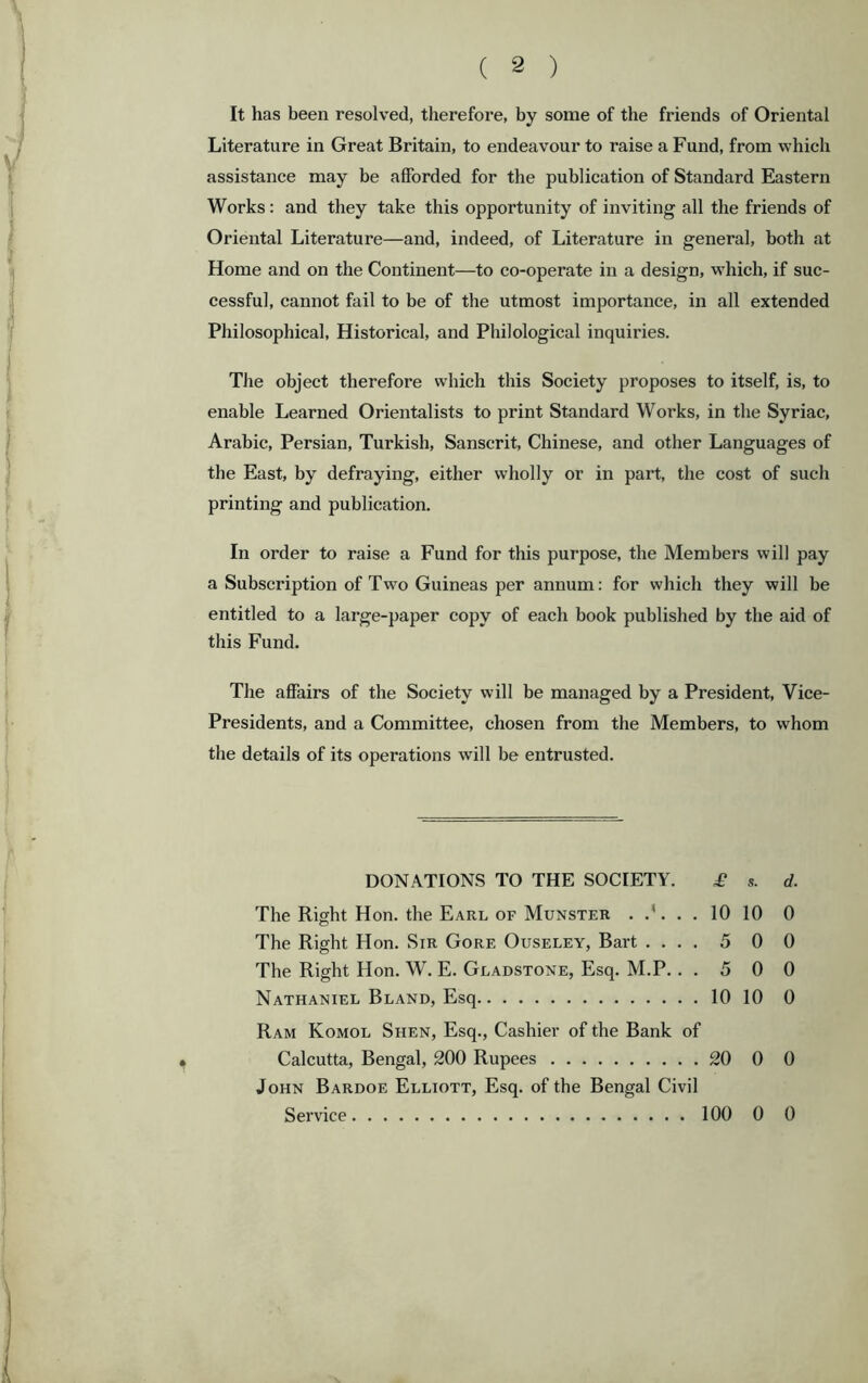 It has been resolved, therefore, by some of the friends of Oriental Literature in Great Britain, to endeavour to raise a Fund, from which assistance may be afforded for the publication of Standard Eastern Works: and they take this opportunity of inviting all the friends of Oriental Literature—and, indeed, of Literature in general, both at Home and on the Continent—to co-operate in a design, wdiich, if suc- cessful, cannot fail to be of the utmost importance, in all extended Philosophical, Historical, and Philological inquiries. The object therefore which this Society proposes to itself, is, to enable Learned Orientalists to print Standard Works, in the Syriac, Arabic, Persian, Turkish, Sanscrit, Chinese, and other Languages of the East, by defraying, either wholly or in part, the cost of such printing and publication. In order to raise a Fund for this purpose, the Members will pay a Subscription of Two Guineas per annum: for which they will be entitled to a large-paper copy of each book published by the aid of this Fund. The affairs of the Society will be managed by a President, Vice- Presidents, and a Committee, chosen from the Members, to whom the details of its operations will be entrusted. DONATIONS TO THE SOCIETY. £ s. d. The Right Hon. the Earl of Munster 10 10 0 The Right Hon. Sir Gore Ouseley, Bart .... 5 0 0 The Right Hon. W. E. Gladstone, Esq. M.P. ..500 Nathaniel Bland, Esq 10 10 0 Ram Komol Shen, Esq., Cashier of the Bank of Calcutta, Bengal, 200 Rupees 20 0 0 John Bardoe Elliott, Esq. of the Bengal Civil Service 100 0 0