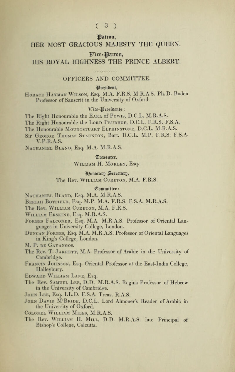 patron, HER MOST GRACIOUS MAJESTY THE QUEEN. iJta^^atron, HIS ROYAL HIGHNESS THE PRINCE ALBERT. OFFICERS AND COMMITTEE. ^resilient, Horace Hayman Wilson, Esq. M.A. F.R.S. M.R.A.S. Ph. D. Boden Professor of Sanscrit in the University of Oxford. 'K^tcc=I^ccsilifnt5: The Right Honourable the Earl of Powis, D.C.L. M.R.A.S. The Right Honourable the Lord Prudhoe, D.C.L. F.R.S. F.S.A. The Honourable Mountstuart Elphinstone, D.C.L. M.R.A.S. Sir George Thomas Staunton, Bart. D.C.L. M.P. F.R.S. F.S.A- V.P.R.A.S. Nathaniel Bland, Esq. M.A. M.R.A.S. treasurer, William H. Morley, Esq. fljonorarg ^cerctarg, The Rev. William Cureton, M.A. F.R.S. ©ommittcc: Nathaniel Bland, Esq. M.A. M.R.A.S. Beriah Botfield, Esq. M.P. M.A. F.R.S. F.S.A. M.R.A.S. The Rev. MTlliam Cureton, M.A. F.R.S. William Erskine, Esq. M.R.A.S. Forbes Falconer, Esq. M.A. M.R.A.S. Professor of Oriental Lan- guages in University College, London. Duncan Forbes, Esq. M.A. M.R.A.S. Professor of Oriental Languages in King’s College, London. M. P. de Gayangos. The Rev. T. Jarrett, M.A. Professor of Arabic in the University of Cambridge. Francis Johnson, Esq. Oriental Professor at the East-India College, Haileybury. Edward William Lane, Esq. The Rev. Samuel Lee, D.D. M.R.A.S. Regius Professor of Hebrew in the University of Cambridge. John Lee, Esq. LL.D. F.S.A. Treas. R.A.S. John David M‘Bride, D.C.L. Lord Almoner’s Reader of Arabic in the University of Oxford. Colonel M'illiam Miles, M.R.A.S. The Rev. William H. Mill, D.D. M.R.A.S. late Principal of Bishop’s College, Calcutta.