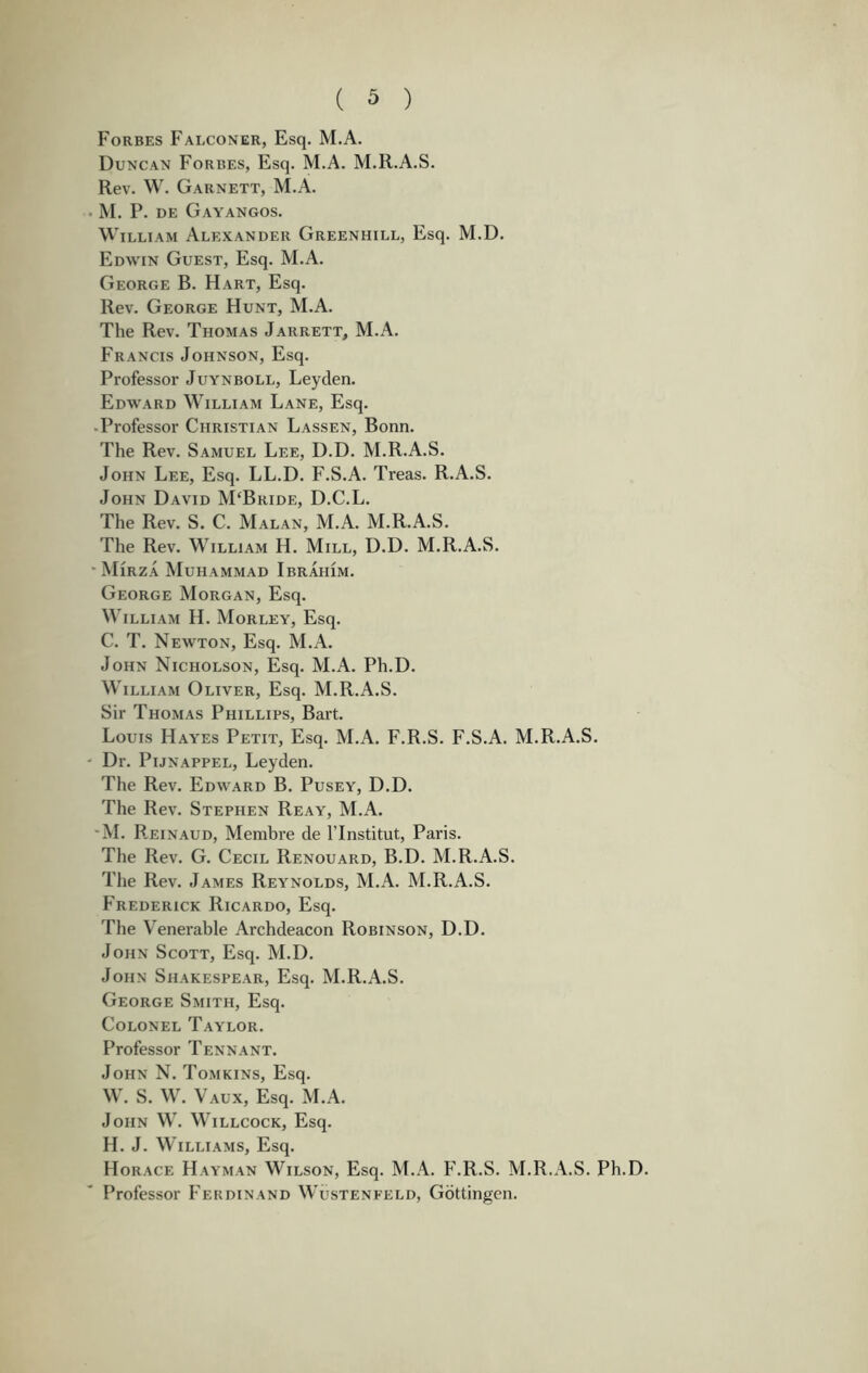 Forbes Falconer, Esq. M.A. Duncan Forbes, Esq. M.A. M.R.A.S. Rev. W. Garnett, M.A. . M. P. DE Gayangos. William Alexander Greenhill, Esq. M.D. Edwin Guest, Esq. M.A. George B. Hart, Esq. Rev. George Hunt, M.A. The Rev. Thomas Jarrett, M.A. Francis Johnson, Esq. Professor Juynboll, Leyden. Edward William Lane, Esq. .Professor Christian Lassen, Bonn. The Rev. Samuel Lee, D.D. M.R.A.S. John Lee, Esq. LL.D. F.S.A. Treas. R.A.S. John David M‘Bride, D.C.L. The Rev. S. C. Malan, M.A. M.R.A.S. The Rev. William H. Mill, D.D. M.R.A.S. ■ Mirza Muhammad Ibrahim. George Morgan, Esq. William H. Morley, Esq. C. T. Newton, Esq. M.A. John Nicholson, Esq. M.A. Ph.D. William Oliver, Esq. M.R.A.S. Sir Thomas Phillips, Bart. Louis Hayes Petit, Esq. M.A. F.R.S. F.S.A. M.R.A.S. - Dr. PiJNAPPEL, Leyden. The Rev. Edward B. Pusey, D.D. The Rev. Stephen Reay, M.A. 'M. Reinaud, Membre de ITnstitut, Paris. The Rev. G. Cecil Renouard, B.D. M.R.A.S. The Rev. James Reynolds, M.A. M.R.A.S. Frederick Ricardo, Esq. The Venerable Archdeacon Robinson, D.D. John Scott, Esq. M.D. John Shakespear, Esq. M.R.A.S. George Smith, Esq. Colonel Taylor. Professor Tennant. John N. Tomkins, Esq. W. S. W. Vaux, Esq. M.A. John W. Willcock, Esq. H. J. Williams, Esq. Horace Hayman Wilson, Esq. M.A. F.R.S. M.R.A.S. Ph.D. Professor Ferdinand Wustenfeld, Gottingen.