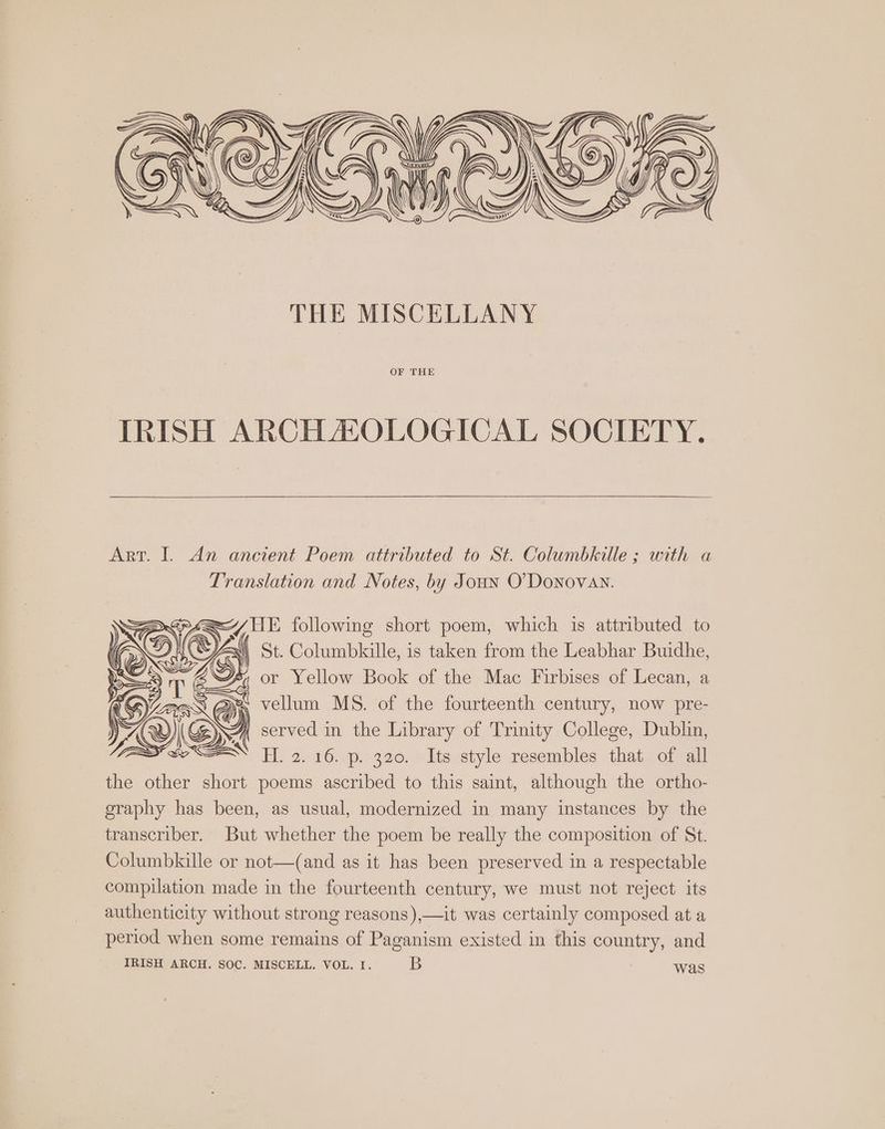 IRISH ARCHAEOLOGICAL SOCIETY. Art. I. An ancient Poem attributed to St. Columbkille ; with a Translation and Notes, by Joun O'Donovan. ao —^ HE following short poem, which is attributed to Un, St. Columbkille, is taken from the Leabhar Buidhe, ; or Yellow Book of the Mac Firbises of Lecan, a : Y^ AE a 1 vellum MS. of the fourteenth century, now pre- | XV Ox served in the Library of Trinity College, Dublin, SEES EXE YH. a. 16. p. 320. Its style resembles that of all the other short poems ascribed to this saint, although the ortho- graphy has been, as usual, modernized in many instances by the transcriber. But whether the poem be really the composition of St. Columbkille or not—(and as it has been preserved in a respectable compilation made in the fourteenth century, we must not reject its authenticity without strong reasons),—it was certainly composed at a period when some remains of Paganism existed in this country, and