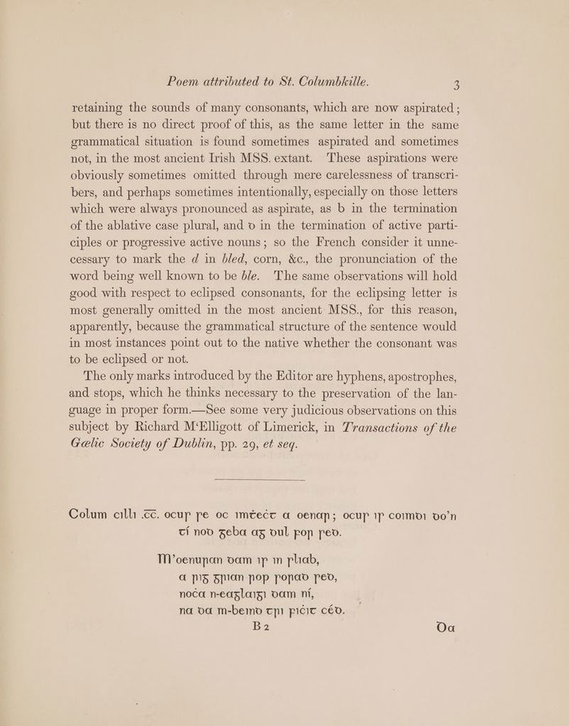 retaining the sounds of many consonants, which are now aspirated ; but there is no direct proof of this, as the same letter in the same grammatical situation is found sometimes aspirated and sometimes not, in the most ancient Irish MSS. extant. These aspirations were obviously sometimes omitted through mere carelessness of transcri- bers, and perhaps sometimes intentionally, especially on those letters which were always pronounced as aspirate, as b in the termination of the ablative case plural, and o in the termination of active parti- ciples or progressive active nouns; so the French consider it unne- cessary to mark the d in bled, corn, &c., the pronunciation of the word being well known to be b/e. The same observations will hold good with respect to eclipsed consonants, for the eclipsing letter is most generally omitted in the most ancient MSS., for this reason, apparently, because the grammatical structure of the sentence would in most instances point out to the native whether the consonant was to be eclipsed or not. The only marks introduced by the Editor are hyphens, apostrophes, and stops, which he thinks necessary to the preservation of the lan- guage in proper form.—See some very judicious observations on this subject by Richard M‘Elhgott of Limerick, in Transactions of the Gelic Society of Dublin, pp. 29, et seq. Colum cilli .cc. ocup pe oc mtect a oenan; ocup ip como: oon ci noo Zeba ag oul pop peo. M'oenupnan oam ip m pliab, a 5 Fan pop popao peo, noca n-easlaig) oam ni, na oa m-bemo tpi picic céo. B2 Oa