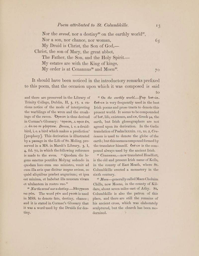 x 65 790 and there are preserved in the Library of Trinity College, Dublin, H, 3, 17, a cu- rious notice of the mode of interpreting the warblings of the wren and the croak- ings of the raven. Opean is thus derived in Cormac’s Glossary: ‘opean, .i. onai én, 1. én oo ni péipeine. Drean, i. e. a druid- bird, i. e. a bird which makes a prediction’ [ prophecy]. This derivation is illustrated by a passage in the Life of St. Moling, pre- served in a MS. in Marsh’s Library, 3, 1, 4, fol. 70, in which the following reference is made to the wren. “ Quodam die le- quodam loco cum suo ministro, venit ad eum illa avis que dicitur magus avium, eo quód aliquibus prebet augurium; et ipsa est minima, et habebat illa muscam vivam et ululantem in rostro suo. ** Nor the sreod nor adestiny.—Na ppeoo na pén. The word pén and peom is used in MSS. to denote fate, destiny, chance ; . and it is stated in Cormac’s Glossary that it was a word used by the Druids for des- tiny. to 7 On the earthly world.Fop bié-ce. Óic-ce is very frequently used in the best Irish poems and prose tracts to denote this present world. It seems to be compounded of bie, life, existence, and ce, Greek yz, the earth, but Irish glossographers are not agreed upon its derivation. In the Gaelic translation of Psalmlxxxix. 11, xoc. 2, Cru- innece is used to denote the globe ofthe earth; but this seems a compound formed by the translator himself. Oiéce is the com- pound always used by the ancient Irish. 38 Cenannus, —now translated Headfort, is the old and present Irish name of Kells, in the county of East Meath, where St. Columbkille erected a monastery in the sixth century. 399 Moen—generally called Maen Choluim Chille, now Moone, in the county of Kil- dare, about seven miles east of Athy. St. Columbkille is also the patron of this place, and there are still the remains of his ancient cross, which was elaborately sculptured, but the church has been mo- dernized.