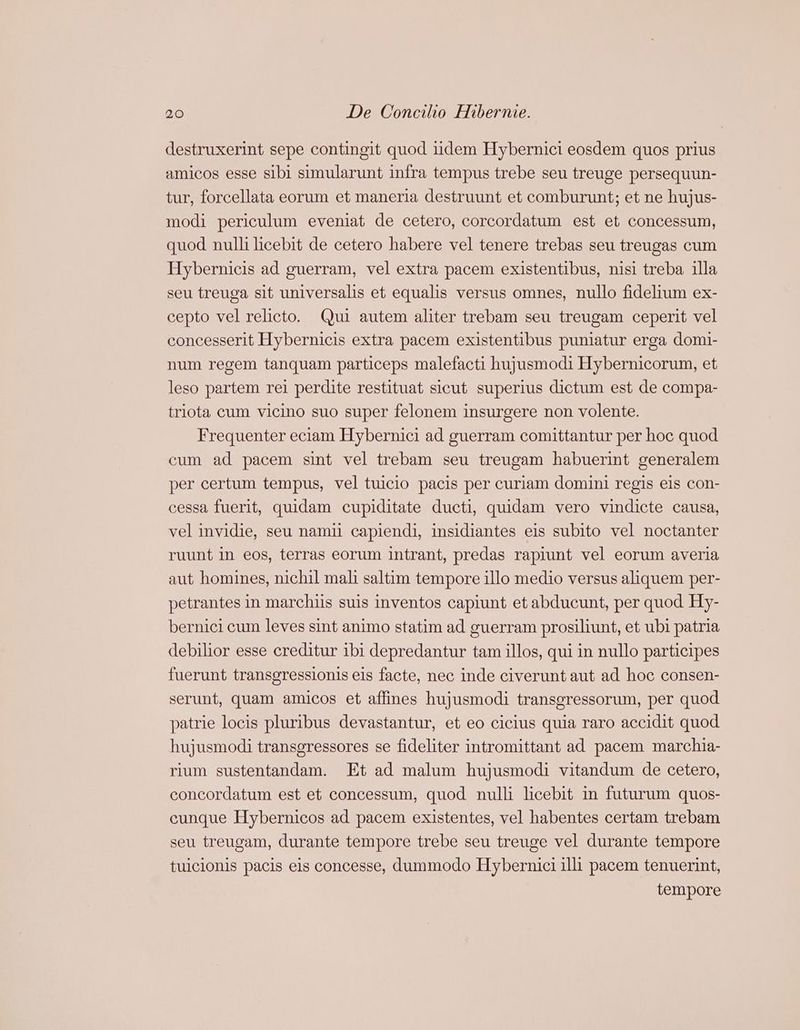 destruxerint sepe contingit quod iidem Hybernici eosdem quos prius amicos esse sibi simularunt infra tempus trebe seu treuge persequun- tur, forcellata eorum et maneria destruunt et comburunt; et ne hujus- modi periculum eveniat de cetero, corcordatum est et concessum, quod nulli licebit de cetero habere vel tenere trebas seu treugas cum Hybernicis ad guerram, vel extra pacem existentibus, nisi treba illa seu treuga sit universalis et equalis versus omnes, nullo fidelium ex- cepto vel relicto. Qui autem aliter trebam seu treugam ceperit vel concesserit Hybernicis extra pacem existentibus puniatur erga domi- num regem tanquam particeps malefacti hujusmodi Hybernicorum, et leso partem rei perdite restituat sicut. superius dictum est de compa- triota cum vicino suo super felonem insurgere non volente. Frequenter eciam Hybernici ad guerram comittantur per hoc quod cum ad pacem sint vel trebam seu treugam habuerint generalem per certum tempus, veltuicio pacis per curiam domini regis eis con- cessa fuerit, quidam cupiditate ducti, quidam vero vindicte causa, vel invidie, seu namii capiendi, insidiantes eis subito vel noctanter ruunt in eos, terras eorum intrant, predas rapiunt vel eorum averia aut homines, nichil mali saltim tempore illo medio versus aliquem per- petrantes in marchiis suis inventos capiunt et abducunt, per quod Hy- bernici cum leves sint animo statim ad guerram prosiliunt, et ubi patria debilior esse creditur ibi depredantur tam illos, qui in nullo participes fuerunt transgressionis eis facte, nec inde civerunt aut ad hoc consen- serunt, quam amicos et affines hujusmodi transgressorum, per quod patrie locis pluribus devastantur, et eo cicius quia raro accidit quod hujusmodi transgressores se fideliter intromittant ad pacem marchia- rium sustentandam. Et ad malum hujusmodi vitandum de cetero, concordatum est et concessum, quod nulli licebit in futurum quos- cunque Hybernicos ad pacem existentes, vel habentes certam trebam seu treugam, durante tempore trebe seu treuge vel durante tempore tuiclonis pacis eis concesse, dummodo Hybernici illi pacem tenuerint, tempore
