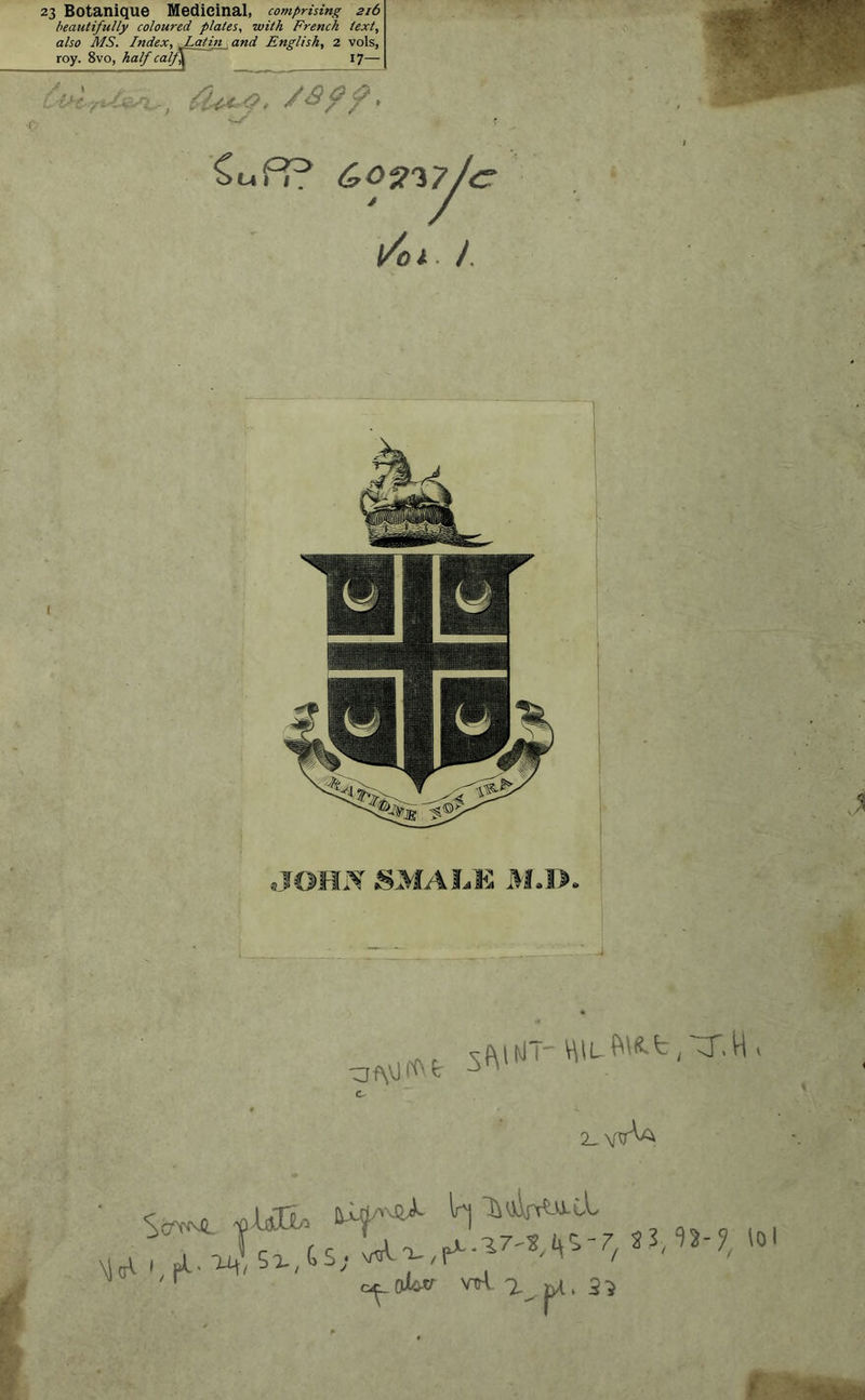 23 Botanique Médicinal, comprising 216 beautifully coloured plates, suit h French texi, also MS. Index. Latin , and English, 2 vols, roy. 8vo, half calj\ 17— f u i y <?• / » -~S PP CrOV'tfJct l/ol-J Cs 2-wV W H* „ ft- *4 5î-,Gs; ^ 7/ r c^oi^tr vrrt. a 3}