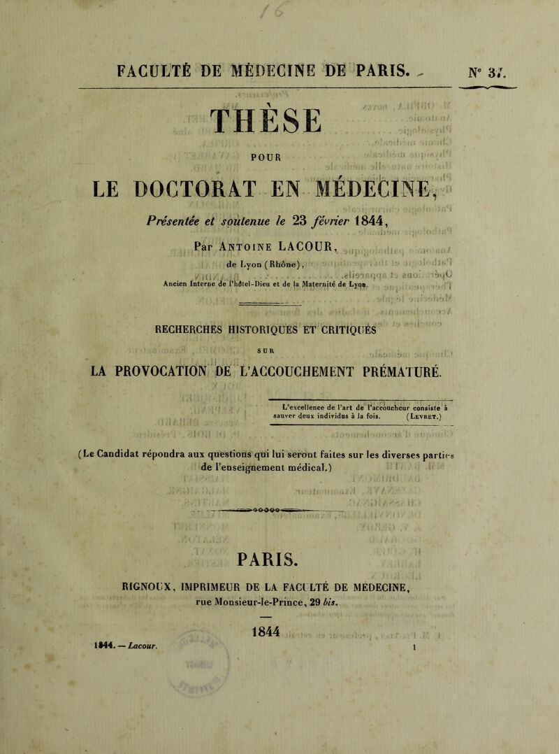 THESE • > I i POUR m ; l i 11 •< 11 ! LE DOCTORAT EN MEDECINE, Présentée et soutenue le 23 février 1844, Par Antoine LACOUR, de Lyon ( Rhône) , Olljl'll • iVIOIBIl/ ili Jt. ai^olodlfifî '/iHi/ifJfl ■ ■ ■•' ... .gliaTBCj<|G J. gflo tàqÜ Ancien Interne de l’hd(el-I)ieu et de la Maternité de Lyon. RECHERCHES HISTORIQUES ET CRITIQUES SUR LA PROVOCATION DE L’ACCOUCHEMENT PRÉMATURÉ. L’excellence de l’art de l’accoucheur consiste à sauver deux individus à la fois. (Levret.) (Le Candidat répondra aux questions qui lui seront faites sur les diverses parties de l’enseignement médical.) PARIS. RIGNOUX, IMPRIMEUR DE LA FACULTÉ DE MEDECINE, rue Monsieur-!e-Prince, 29 bis. 1844 1M4. — Lacour.