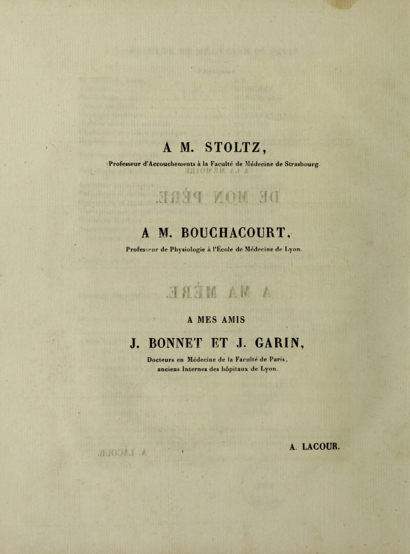 A M. STOLTZ, i Professeur d’Accouchements à la Faculté de Médecine de Strasbourg- \ f à J, fi Y i \_F tri A M. BOUCHACOURT, Professeur de Physiologie à l'Ecole de Médecine de Lyon. A MES AMIS J. BONNET ET J. GARIN, Docteurs en Médecine de la Faculté de Paris, anciens Internes des hôpitaux de Lyon. i J 1