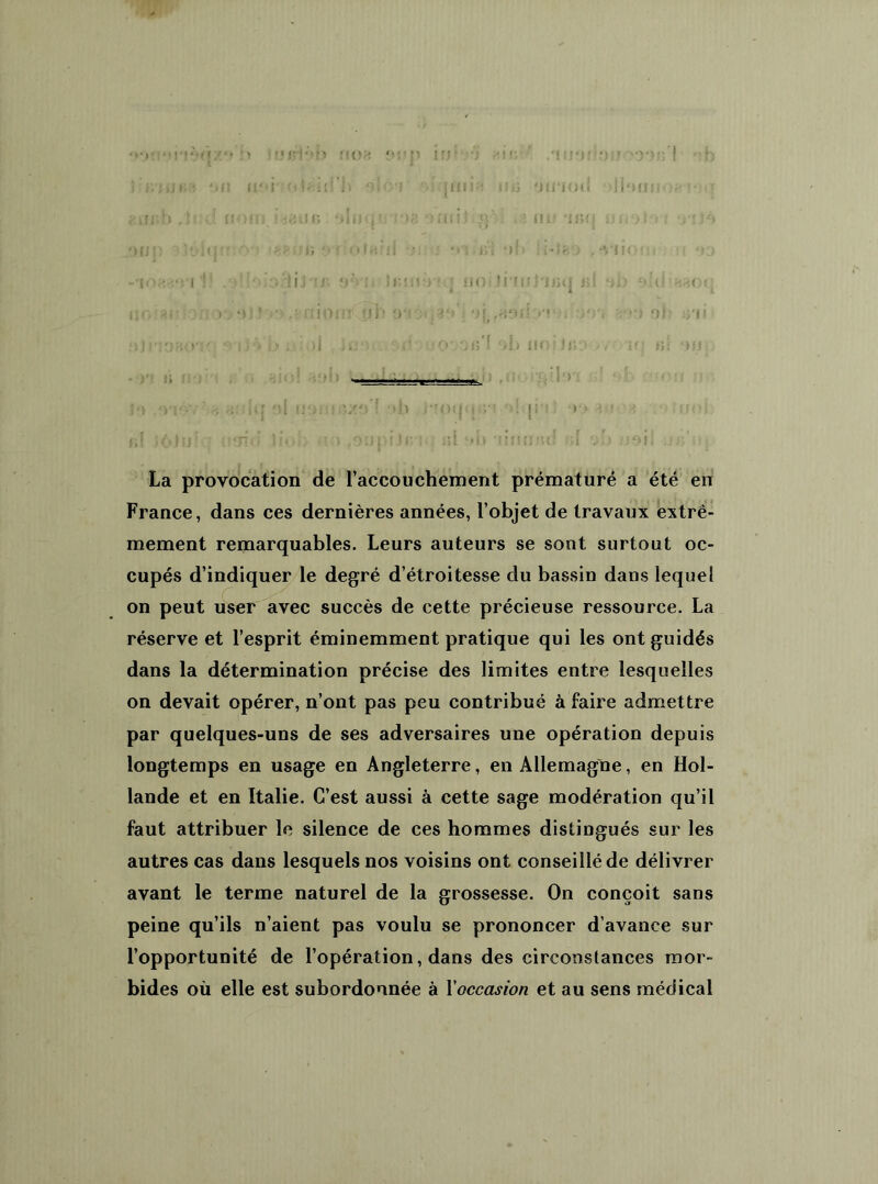> • i-m m;* > -ij-i-'-m ;«|<p i fj * ‘ ‘ t ‘ “ ' 'b ; l-l.n - '«Il lifi' ülMii iï ')! '!' J il» I fi J!-J 'Jli'iod • ] i ‘> II} ; . • : . r ; ’ i a ■■ ■ -.uir* .In f -c: ; i ! i / ru :r»; : •. ' uni: •*. '••• i ; ; . •• ci •>' ,-vii< • ; • i« i .1 :> M i J - r. yh'i Jiujc-H-q no< li'fiJÎ'ijjq j>1 ‘iij r> u . (• Il G a * ’ • o ; î >•) ,f fîioiTlQji'î .■f'-ijlriO'i .■>:) ni: :>'!» :îJii'j'tU.yy. , i y* i> , >) •• O Oiî'l A» iior li;i> .» / : b! )ij > b» ‘viévh ;|q *)l i!1)!'î.'Zf> f •»}» i'iotlG-vi jÎ in' -?*» m igg b!  usrid |ioï> «o -âupflBKi ni *>i» -ilmj-u! ni vu udil uâ’m La provocation de l’accouchement prématuré a été en France, dans ces dernières années, l’objet de travaux extrê- mement remarquables. Leurs auteurs se sont surtout oc- cupés d’indiquer le degré d’étroitesse du bassin dans lequel on peut user avec succès de cette précieuse ressource. La réserve et l’esprit éminemment pratique qui les ont guidés dans la détermination précise des limites entre lesquelles on devait opérer, n’ont pas peu contribué à faire admettre par quelques-uns de ses adversaires une opération depuis longtemps en usage en Angleterre, en Allemagne, en Hol- lande et en Italie. C’est aussi à cette sage modération qu’il faut attribuer le silence de ces hommes distingués sur les autres cas dans lesquels nos voisins ont conseillé de délivrer avant le terme naturel de la grossesse. On conçoit sans peine qu’ils n’aient pas voulu se prononcer d’avance sur l’opportunité de l’opération, dans des circonstances mor- bides où elle est subordonnée à Xoccasion et au sens médical