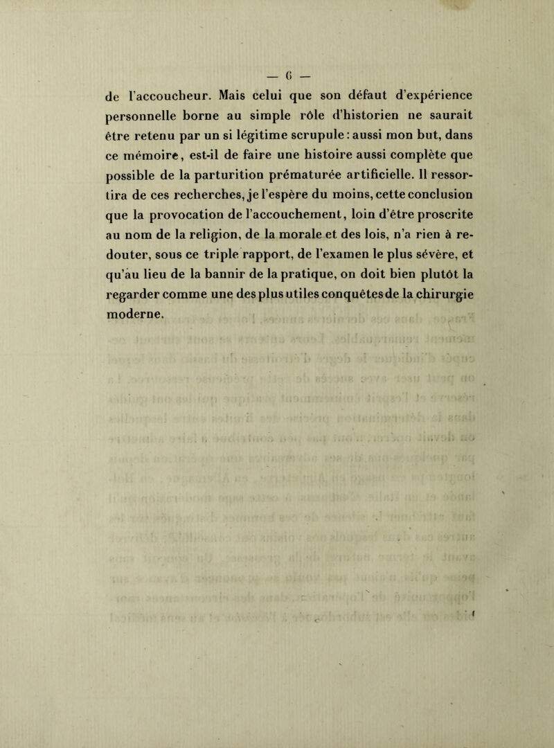 de l’accoucheur. Mais celui que son défaut d’expérience personnelle borne au simple rôle d’historien ne saurait être retenu par un si légitime scrupule : aussi mon but, dans ce mémoire, est-il de faire une histoire aussi complète que possible de la parturition prématurée artificielle. 11 ressor- tira de ces recherches, je l’espère du moins, cette conclusion que la provocation de l’accouchement, loin d’être proscrite au nom de la religion, de la morale et des lois, n’a rien à re- douter, sous ce triple rapport, de l’examen le plus sévère, et qu’au lieu de la bannir de la pratique, on doit bien plutôt la regarder comme une des plus utiles conquêtes de la chirurgie moderne.