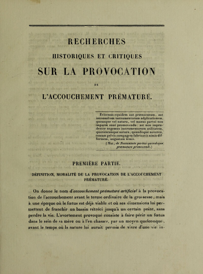 RECHERCHES f HISTORIQUES ET CRITIQUES SUR LA PROVOCATION 1 ' '' • 1 /l<! D E L’ACCOUCHEMENT PRÉMATURÉ. Evitemus equidem aut præmaluram , aut inconsuliam instrumentorum adplicationem, quousque vel natura, vel inanus parlui non impares sunt promovendo ; ast non impru- denter negemus instrumentorum utiliiatem, quotiescunque natura , quandoque noverca, osseam pelvis compagem fabricavitnimis dif- formem, angustam nimis. ( Mai , de Necessitnte partus quandoque prcemature promovendi.) PREMIÈRE PARTIE. DÉFINITION, MORALITÉ DE LA PROVOCATION DE L’ACCOUCHEMENT PRÉMATURÉ. On donne le nom A'accouchement prématuré artificiel à la provoca- tion de l’accouchemenl avant le terme ordinaire de la grossesse, mais à une époque où le fœtus est déjà viable et où ses dimensions lui per- mettent de franchir un bassin rétréci jusqu’à un certain point, sans perdre la vie. L’avortement provoqué consiste à faire périr un fœtus dans le sein de sa mère ou à l’en chasser, par un moyen quelconque , avant le temps où la nature lui aurait permis de vivre d’une vie in-