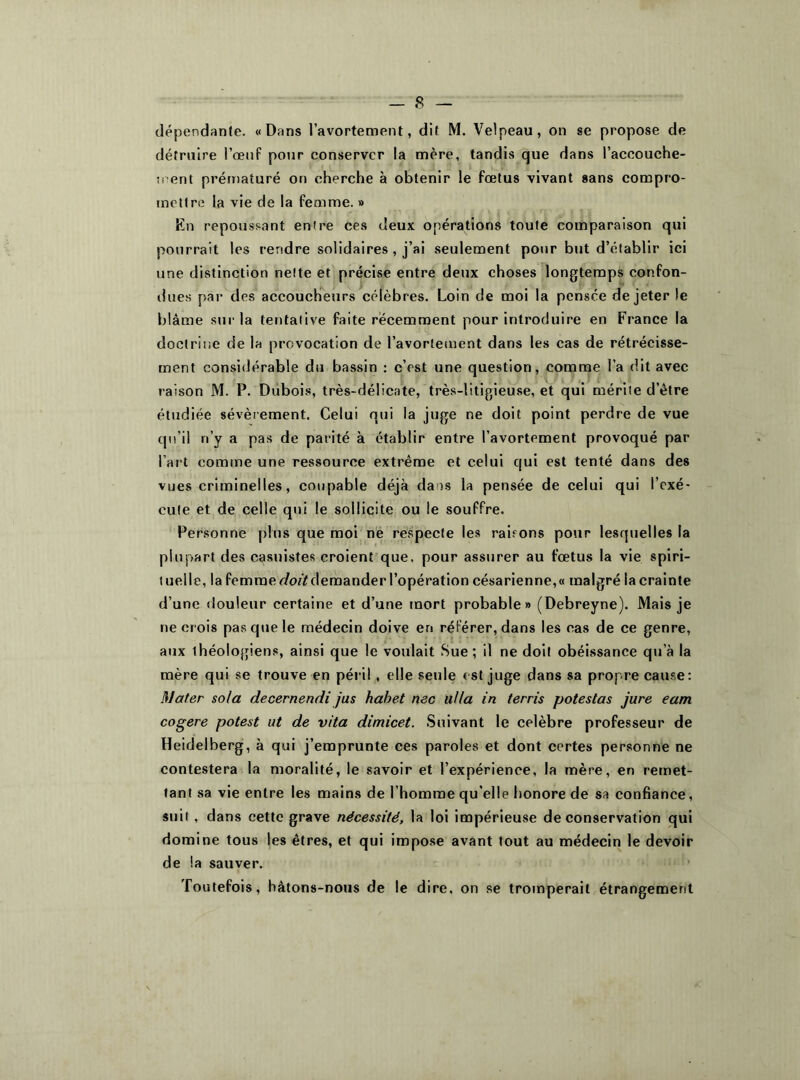 dépendante. «Dans l’avortement, dit M. Velpeau, on se propose de détruire l’œuf pour conserver la mère, tandis que dans l'accouche- ment prématuré on cherche à obtenir le fœtus vivant sans compro- mettre la vie de la femme. » En repoussant entre ces deux opérations toute comparaison qui pourrait les rendre solidaires , j’ai seulement pour but d’établir ici une distinction nette et précise entre deux choses longtemps confon- dues par des accoucheurs célèbres. Loin de moi la pensée de jeter le blâme sur la tentative faite récemment pour introduire en France la doctrine de la provocation de l'avortement dans les cas de rétrécisse- ment considérable du bassin : c’est une question, comme l’a dit avec raison M. P. Dubois, très-délicate, très-litigieuse, et qui mérite d’être étudiée sévèrement. Celui qui la juge ne doit point perdre de vue qu’il n’y a pas de parité à établir entre l’avortement provoqué par l’art comme une ressource extrême et celui qui est tenté dans des vues criminelles, coupable déjà dans la pensée de celui qui l’exé- cute et de celle qui le sollicite ou le souffre. Personne plus que moi ne respecte les raisons pour lesquelles la plupart des casuistes croient que. pour assurer au fœtus la vie spiri- tuelle, lafemme demander l'opérationcésarienne,« malgrélacrainte d’une douleur certaine et d’une mort probable» (Debreyne). Mais je ne crois pas que le médecin doive en référer, dans les cas de ce genre, aux ihéologiens, ainsi que le voulait Sue; il ne doit obéissance qu’à la mère qui se trouve en péril , elle seule est juge dans sa propre cause: Mater sola decernendi jus habet me alla in terris potestas jure eam cogéré potest ut de vita dimicet. Suivant le célébré professeur de Heidelberg, à qui j’emprunte ces paroles et dont certes personne ne contestera la moralité, le savoir et l’expérience, la mère, en remet- tant sa vie entre les mains de l’homme qu’elle honore de sa confiance, suit, dans cette grave nécessité, la loi impérieuse de conservation qui domine tous les êtres, et qui impose avant tout au médecin le devoir de la sauver. Toutefois, hâtons-nous de le dire, on se tromperait étrangement